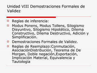 Unidad VIII Demostraciones Formales de Validez Reglas de inferencia: Modus Ponens, Modus Tollens, Silogismo Disyuntivo, Silogismo Hipotético, Dilema Constructivo, Dilema Destructivo, Adición y Simplificación. Demostraciones Formales de Validez. Reglas de Reemplazo:Conmutación, AsociaciónDistribución, Teorema de De Morgan, Doble negación,Exportación, Implicación Material, Equivalencia y Tautología 