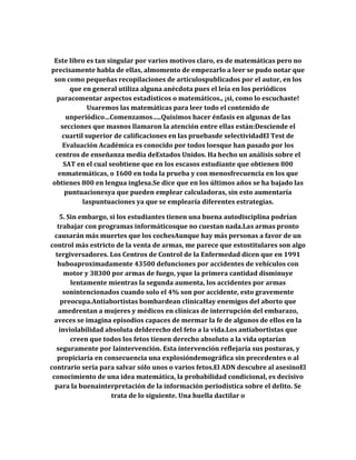 Este libro es tan singular por varios motivos claro, es de matemáticas pero no
precisamente habla de ellas, almomento de empezarlo a leer se pudo notar que
son como pequeñas recopilaciones de artículospublicados por el autor, en los
que en general utiliza alguna anécdota pues el leía en los periódicos
paracomentar aspectos estadísticos o matemáticos., ¡si, como lo escuchaste!
Usaremos las matemáticas para leer todo el contenido de
unperiódico…Comenzamos…..Quisimos hacer énfasis en algunas de las
secciones que masnos llamaron la atención entre ellas están:Desciende el
cuartil superior de calificaciones en las pruebasde selectividadEl Test de
Evaluación Académica es conocido por todos loesque han pasado por los
centros de enseñanza media deEstados Unidos. Ha hecho un análisis sobre el
SAT en el cual seobtiene que en los escasos estudiante que obtienen 800
enmatemáticas, o 1600 en toda la prueba y con menosfrecuencia en los que
obtienes 800 en lengua inglesa.Se dice que en los últimos años se ha bajado las
puntuacionesya que pueden emplear calculadoras, sin esto aumentaría
laspuntuaciones ya que se emplearía diferentes estrategias.
5. Sin embargo, si los estudiantes tienen una buena autodisciplina podrían
trabajar con programas informáticosque no cuestan nada.Las armas pronto
causarán más muertes que los cochesAunque hay más personas a favor de un
control más estricto de la venta de armas, me parece que estostitulares son algo
tergiversadores. Los Centros de Control de la Enfermedad dicen que en 1991
huboaproximadamente 43500 defunciones por accidentes de vehículos con
motor y 38300 por armas de fuego, yque la primera cantidad disminuye
lentamente mientras la segunda aumenta, los accidentes por armas
sonintencionados cuando solo el 4% son por accidente, esto gravemente
preocupa.Antiabortistas bombardean clínicaHay enemigos del aborto que
amedrentan a mujeres y médicos en clínicas de interrupción del embarazo,
aveces se imagina episodios capaces de mermar la fe de algunos de ellos en la
inviolabilidad absoluta delderecho del feto a la vida.Los antiabortistas que
creen que todos los fetos tienen derecho absoluto a la vida optarían
seguramente por laintervención. Esta intervención reflejaría sus posturas, y
propiciaría en consecuencia una explosióndemográfica sin precedentes o al
contrario sería para salvar sólo unos o varios fetos.El ADN descubre al asesinoEl
conocimiento de una idea matemática, la probabilidad condicional, es decisivo
para la buenainterpretación de la información periodística sobre el delito. Se
trata de lo siguiente. Una huella dactilar o
 