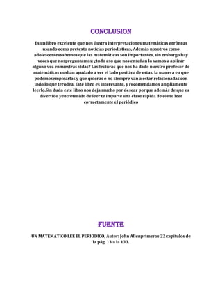 CONCLUSION
Es un libro excelente que nos ilustra interpretaciones matemáticas erróneas
usando como pretexto noticias periodísticas, Además nosotros como
adolescentessabemos que las matemáticas son importantes, sin embargo hay
veces que nospreguntamos: ¿todo eso que nos enseñan lo vamos a aplicar
alguna vez ennuestras vidas? Las lecturas que nos ha dado nuestro profesor de
matemáticas noshan ayudado a ver el lado positivo de estas, la manera en que
podemosemplearlas y que quieras o no siempre van a estar relacionadas con
todo lo que terodea. Este libro es interesante, y recomendamos ampliamente
leerlo.Sin duda este libro nos deja mucho por desear porque además de que es
divertido yentretenido de leer te imparte una clase rápida de cómo leer
correctamente el periódico
FUENTE
UN MATEMATICO LEE EL PERIODICO, Autor: John Allenprimeros 22 capítulos de
la pág. 13 a la 133.
 