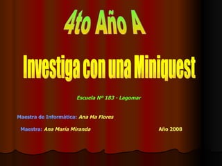 Investiga con una Miniquest 4to Año A Escuela Nº 183 - Lagomar Maestra:   Ana María Miranda Maestra de Informática:   Ana Ma Flores Año 2008 