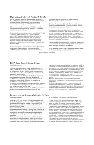 Elegirían hoy director en la Facultad de Derecho
Este día se prevé la realización de la elección de director de la          comisión de derechos humanos-, por lo que, acusan sus
Facultad de Derecho y Ciencias Sociales de la UABJO, en donde              detractores, podrían violentar la elección.
los grupos políticos más importantes de la institución han
acordado impulsar al cargo a Juan Jorge Bautista Gómez.                    De hecho, el edificio central de la facultad fue tomado desde el
                                                                           pasado lunes por seguidores de Villavicencio Jiménez, quienes
Sobre el proceso pende la amenaza del STAUO de cerrar hoy                  exigen la anulación del proceso electoral.
todas las instalaciones universitarias, para exigir a la rectoría la
entrega de las cuotas sindicales.                                          Antecede a esta elección de director un sin fin de conflictos
                                                                           violentos suscitados desde el 2008, cuando Alejandro Paz López
En la contienda participan únicamente dos contendientes: "El J.J",         no pudo iniciar siquiera su gestión por negarse a negociar con
-Juan Jorge-, y Saúl Santiago Cruz, a quien catedráticos y                 algunos de los actores de este nuevo proceso electoral, como Luis
alumnos de la facultad no dudan en calificar de "comparsa"                 Martínez Solís, Abraham Martínez Alavez y Roberto López
porque la decisión está "consensada" entre los grupos que                  Sánchez, quien incluso participó en un enfrentamiento armado en
comandan Abraham Martínez Alavez, Luis Martínez Solís y                    la extensión de Ciudad Universitaria.
Alejandro Urbierta Wong, y otros "menores", como los que
encabezan Fredy Julio García, Adolfo Sánchez Pereyra y Gerardo             Además, aunque formalmente 3 mil 113 estudiantes podrán emitir
Meléndez Matías.                                                           su voto, se espera una muy baja participación de jóvenes toda vez
                                                                           que la mayoría ya se encuentra de vacaciones.
Los únicos marginados de la negociación son el ex director Jesús
Villavicencio Jiménez y Roberto López Sánchez, -cuya                       En fin, si mañana se lleva a cabo el proceso o no de todos modos
candidatura promueve Heriberto Antonio García titular de la                muchos ya pueden expresar: ¡director habemus!
                                                           por LUIS IGNACIO VELÁSQUEZ




IEEA hara diagnóstico a fondo
Juan Carlos Medrano                                                        institución ya trabaja en la realización de un diagnóstico real de la
                                                                           situación en que se encuentran las y los oaxaqueños que no saben
[00:28] El director del Instituto Estatal de Educación para los            leer o escribir o que no han concluido sus estudios de nivel básico.
Adultos (IEEA), Rogelio Rodríguez Ruiz anunció la realización              Se comprometió a dar seguimiento y redoblar los esfuerzos, desde
de un diagnóstico real de la situación en que se encuentran los            diversos organismo para que de manera conjunta con el Instituto
oaxaqueños que no saben leer o escribir o que no han concluido             Estatal de Educación para los Adultos, puedan atenderse a las
sus estudios de nivel básico.                                              personas con mayor marginación en el estado.
El funcionario convocó al Congreso local y demás organismos                “Las oportunidades se pueden optimizar con miras al desarrollo”,
vinculados a la promoción de programas de combate al                       precisó.
analfabetismo y pobreza, para que a través de la Comisión de               Reiteró su disposición para reforzar los trabajos para que la
Educación Pública, puedan combatirse los indicadores de                    alfabetización pueda alcanzar a un mayor número de oaxaqueñas
analfabetismo y rezago educativo.                                          y oaxaqueños.
Lo anterior, subrayó, dado que sin educación se frena el desarrollo        Es necesario que aquellos hombres y mujeres oaxaqueñas, de
en la entidad, así como las aspiraciones de miles de oaxaqueños            todas las edades, tengan acceso a la educación, que sepan leer y
para acceder a un mejor nivel de vida.                                     escribir para que a su vez, puedan tener acceso al conocimiento de
Indicó que estas cifras de rezago son una realidad que debe de ser         sus derechos más fundamentales, de las leyes que los protegen y
atendida con prontitud y responsabilidad, por lo que esta                  que deben reclamar para que éstos se hagan cumplir.



En espera de las fiestas tradicionales de Puerto
Guadalupe Hernández                                                        de los pescadores”, afirmaron los feligreses católicos.

[00:41] PUERTO ESCONDIDO.- Al igual que otros años, este                   Al igual que otros años las embarcaciones harán gala de una
destino de playa, Celebrará a la Virgen de la Soledad, patrona de          caravana sin igual, que encabezará como todos los años al igual
los pescadores, actividad con la que se le dará un realce a las            que el año pasado el Obispo de Puerto Escondido, Eduardo
fiestas religiosas y con la que se reafirma la fe cristiana de los         Carmona Ortega así como autoridades y grupos eclesiásticos.
feligreses de la hoy ciudad.                                               Así mismo cabe resaltar que también participaran algunos sectores
Como cada día 18 de diciembre en honor a la patrona de Oaxaca,             productivos de la hoy ciudad de Puerto Escondido entre los que
los pescadores porteños pasearon a la virgen de la Soledad en un           destacan panaderos; carpinteros, fotógrafos, herreros, vidrieros,
bonito recorrido por las aguas de la Costa Esmeralda, acción única         taxistas, albañiles y restauranteros, por sólo mencionar algunos.
y espectacular en resulta la región y que da continuidad a las             La espectacularidad del evento reunirá a decenas de personas en la
actividades de los festejos que mantiene la Catedral de Puerto             bahía principal, provenientes de comunidades aledañas al polo
Escondido.                                                                 turístico, pese a la situación económica que permanece aún en el
“Será este próximo fin de semana será cuando las actividades,              país por lo que se espera la recuperación de este destino de playa.
darán inicio con el recorrido hacia la Bahía Principal o mejor             Afortunadamente, el orden del recorrido fue hecho sin
conocida como el Embarcadero para realizar el tradicional                  contratiempos, por lo que se espera que las festividades en honor a
recorrido en lancha como símbolo de agradecimiento a la patrona            la Virgen de la Soledad, mantenga la afluencia el próximo año.
 