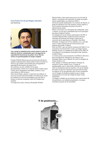 Mayrén Peláez, sobre quien pesan nexos con el lavado de
                                                                 dinero y vinculación con la guerrilla, ha tejido una amplia
Goza Padre Uvi de privilegios oficiales                          red de complicidades con numerosas ONG´s.
Staff DESPERTAR                                                  Ello ha favorecido ampliamente a los intereses de Mayrén, al
                                                                 grado de sobrellevar una vida ostentosa, incluso superior a
                                                                 los de muchos funcionarios de primer nivel de la
                                                                 administración estatal.
                                                                 Dinero, inversiones en el monopolio del combustible, autos
                                                                 y mujeres, un cura que se desempeña lejos de los preceptos
                                                                 que marca la Iglesia Católica.
                                                                 Corrompido por los dos últimos gobernadores del PRI, el
                                                                 sacerdote Mayrén Peláez recibía trescientos mil pesos
                                                                 mensuales del Gobierno del Estado, al igual que la
                                                                 concesión de dos gasolineras en Zimatlán y San Pablo
                                                                 Huixtepec. El negocio de UVI es redondo: vive a costa del
                                                                 erario y recibe la protección de la fuerza fáctica más
                                                                 poderosa del mundo: la Iglesia.
                                                                 Entre las ONG´s que son caja de resonancia del Padre Uvi se
                                                                 encuentra la Asociación Flor y Canto, que dirige Carmen
                                                                 Santiago Alonso, ex candidata de la alianza PAN, PRD, PT
Aun cuando la administración estatal ordenó el retiro de
                                                                 Convergencia a la presidencia municipal de San Antonino
todos los efectivos comisionados para salvaguardar la
                                                                 Castillo Velasco.
seguridad de funcionarios de primer nivel, Mayrén
                                                                 Lo mismo ocurre con la asociación civil EDUCA (Servicios
cuenta con guardaespaldas de tiempo completo
                                                                 para una Educación Alternativa), que dirige el cura
                                                                 destripado Marco Leyva Madrid, así como los abogados de
El padre Wilfrido Mayrén goza de la protección oficial aun
                                                                 Tequio Jurídico, A.C.
cuando la administración estatal ordenó el retiro de todos los
                                                                 Pero, además, el Gobierno del Estado le obsequió un
efectivos que estaban comisionados para salvaguardar la
                                                                 automóvil Toyota, modelo Yaris, y le paga un
seguridad de funcionarios de primer nivel.
                                                                 guardaespaldas, que le cuida noche y día ante su temor de
No conforme con ello, el Padre UVI se pasea
                                                                 sufrir un atentado por parte de aquellos a los que ha dañado.
frecuentemente a bordo de un vehículo último modelo marca
                                                                 Investido con piel de oveja busca sacar provecho de todos
Toyota, que le obsequiaron autoridades estatales y cuyo
                                                                 los espacios en los que participa como lo hace actualmente
costo rebasa los 200 mil pesos.
                                                                 con el Tianguis de productos orgánicos que se instala
Lleno de privilegios, gracias a su posición en la Iglesia, el
                                                                 semanalmente en el atrio del Templo de Santo Tomás
cura saca el mayor provecho posible a las dádivas que recibe
                                                                 Xochimilco.
por enarbolar un activismo proindígena, que más bien se
                                                                 Al tianguis se añaden sus inversiones como concesionario de
resume en intereses mezquinos, lejos de la bandera que
                                                                 dos gasolineras, sus múltiples propiedades y los pagos
enarbola.
                                                                 mensuales por parte de las autoridades.
A lo largo de los años, Francisco Romualdo Wilfrido
 