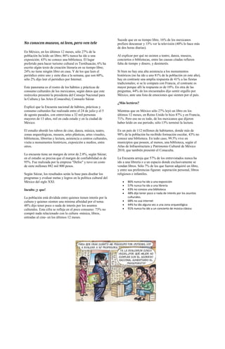 Sucede que en su tiempo libre, 16% de los mexicanos
No conocen museos, ni leen, pero ven tele                            prefiere descansar y 15% ver la televisión (40% lo hace más
                                                                     de dos horas diarias).
En México, en los últimos 12 meses, sólo 27% de la
población ha leído un libro; 86% nunca ha ido a una                  Al explicar por qué no asisten a teatro, danza, museos,
exposición; 43% no conoce una biblioteca. El lugar                   conciertos o bibliotecas, entre las causas citadas refieren
preferido para hacer turismo cultural es Teotihuacán; 6% ha          falta de tiempo y dinero, y desinterés.
escrito algún texto de creación literaria en su tiempo libre;
24% no tiene ningún libro en casa. Y de los que leen el              Si bien no hay una alta asistencia a los monumentos
periódico entre uno y siete días a la semana, que son 60%,           históricos (no ha ido a uno 81% de la población en este año),
sólo 2% dijo leer el periódico por Internet.                         hay en contraste una amplia respuesta de 41% a las fiestas
                                                                     tradicionales; si se le compara con Francia, el contraste es
Este panorama es el rostro de los hábitos y prácticas de             mayor porque allí la respuesta es de 10%. En otra de las
consumo culturales de los mexicanos, según datos que este            preguntas, 44% de los encuestados dijo sentir orgullo por
miércoles presentó la presidenta del Consejo Nacional para           México, ante una lista de emociones que sienten por el país.
la Cultura y las Artes (Conaculta), Consuelo Sáizar.
                                                                     ¿Más lectóres?
Explicó que la Encuesta nacional de hábitos, prácticas y
consumo culturales fue realizada entre el 24 de julio y el 5         Mientras que en México sólo 27% leyó un libro en los
de agosto pasados, con entrevistas a 32 mil personas                 últimos 12 meses, en Reino Unido lo hizo 87% y en Francia,
mayores de 13 años, mil en cada estado y en la ciudad de             71%. Pero eso no es todo, de los mexicanos que dijeron
México.                                                              haber leído en ese periodo, sólo 13% terminó la lectura.

El estudio abordó los rubros de cine, danza, música, teatro,         En un país de 112 millones de habitantes, donde más de
zonas arqueológicas, museos, artes plásticas, artes visuales,        90% de la población ha recibido formación escolar, 43% no
bibliotecas, librerías y lectura, asistencia a centros culturales,   conoce una biblioteca. En todo caso, 99.5% vive en
visita a monumentos históricos, exposición a medios, entre           municipios que poseen, al menos, una biblioteca, según el
otros.                                                               Atlas de Infraestructura y Patrimonio Cultural de México
                                                                     2010, que también presentó el Conaculta.
La encuesta tiene un margen de error de 2.8%, según Sáizar;
en el estudio se precisa que el margen de confiabilidad es de        La Encuesta arroja que 57% de los entrevistados nunca ha
95%. Fue realizada por la empresa "Defoe" y tuvo un costo            ido a una librería o a un espacio donde exclusivamente se
de siete millones 882 mil 800 pesos.                                 vendan libros. Sólo 7% de los que fueron adquirió un libro,
                                                                     y entre sus preferencias figuran: superación personal, libros
Según Sáizar, los resultados serán la base para diseñar los          religiosos e infantiles.
programas y evaluar metas y logros en la política cultural del
México del siglo XXI.                                                       86% nunca ha ido a una exposición
                                                                            57% nunca ha ido a una librería
Inculto ¡y que!                                                             43% no conoce una biblioteca
                                                                            48% dijo tener poco o nada de interés por los asuntos
La población está dividida entre quienes tienen interés por la              culturales.
cultura y quienes sienten una mínima afinidad por el tema:                  68% no usa internet
48% dijo tener poco o nada de interés por los asuntos                       44% ha ido alguna vez a una zona arqueológica
culturales. Esta cifra se refleja en el poco consumo: 73% no                91% nunca ha ido a un concierto de música clásica
compró nada relacionado con la cultura -música, libros,
entradas al cine- en los últimos 12 meses.
 