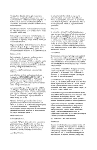 Oaxaca, Oax.- Los dos últimos gobernadores de             En la lista también fue incluido el empresario
Oaxaca, José Murat y Ulises Ruiz, así como tres de        automotriz y de la construcción, Samuel Gurrión
sus más cercanos colaboradores son investigados por       Matías, así como de los propietarios de los hoteles
la Procuraduría General de la República (PGR) en          Fortín Plaza, Cali y Victoria y de las Tiendas Pitico o
expedientes relacionados con delitos contra la salud y    Víveres y Licores S.A de C.V., cuyos nombres no
lavado de dinero.                                         aparecieron.

Los últimos mandatarios tricolores están enterados de     Hotel Fortín
las indagatorias oficiales en su contra al menos desde
noviembre del año 2009.                                   En este oficio –del cual Animal Político obtuvo una
                                                          copia- se hizo referencia a una "acta circunstanciada"
Estas pesquisas arrancaron al mismo tiempo que se         abierta desde el año 2004. Este tipo de documentos
desarrollaba en Oaxaca la elección para gobernador,       clasificados con la siglas "AC", normalmente pierden
que terminó en la primera derrota electoral del PRI, en   su valor cuando mucho en dos meses, toda vez que
manos de Gabino Cué.                                      surgen de hechos coyunturales retomados por los
                                                          medios de comunicación. Pero este no fue el caso.
El gobierno de Felipe Calderón les enseñó los dientes
                                                          Las autoridades solicitaron la información patrimonial
dos meses después de que se concretara la alianza
                                                          hasta el 17 de noviembre del año 2009 en relación con
opositora Convergencia-PRD-PAN y apenas tres
                                                          delitos contra la salud.
meses antes de las elecciones en la que triunfara Cué.
                                                          Tiendas Pitico
Los expedientes
                                                          Oaxaca estaba entonces en pleno proceso electoral.
La investigación, de acuerdo a los documentos en
                                                          Dos meses antes, el 20 de septiembre del 2009, en
poder de Animal Político, consisten en dos
                                                          ese estado se anunció la histórica firma de una alianza
expedientes abiertos por la PGR, en uno de los cuales
                                                          entre el Partido de la Revolución Democrática (PRD)
se relación con lavado de dinero a Jorge Fernando
                                                          con el Partido Acción Nacional (PAN) al que pertenece
Franco Vargas, exsecretario de Gobierno, exdiputado
                                                          Felipe Calderón.
federal y exdirigente del PRI en Oaxaca.
                                                          Animal Político buscó a Ulises Ruiz para conocer su
Jorge Fernando Franco Vargas, exsecretario de
                                                          postura respecto a las investigaciones, pero hasta
Gobierno.
                                                          ayer martes 14 de diciembre por la noche no hubo
Animal Político confirmó que la existencia de las         respuesta. El exmandatario ha dejado Oaxaca y se
indagatorias AC/PGR/SIEDO/UEIDCS/1562/04 y la             encuentra en la ciudad de México.
AP/UEIORPIFAM/AP/052/2009. La PGR declinó
                                                          Cuando faltaban tres meses para las elecciones
oficialmente hacer alguna precisión o emitir una
                                                          locales, el 8 de abril del 2010, la PGR envió otro oficio
postura, ya que sus funcionarios violarían la secrecía
                                                          dirigido al procurador de justicia de Oaxaca, Evencio
de las averiguaciones previas.
                                                          Nicolás Martínez Ramírez, en la cual se le solicitó
Aun así, se ratificó que el 17 de noviembre del 2009,     información sobre Jorge Fernando Franco Vargas y de
en el Registro Público de la Propiedad de Oaxaca se       su esposa, Julieta Tarasco Sainz.
recibió un oficio poco común, no tanto por su emisario
                                                          El escrito firmado por la fiscal Gabriela Prietto Avalos –
pero sí por su contenido: La PGR solicitó registros
                                                          del cual Animal Político también tiene una copia- pidió
sobre las propiedades y los negocios a nombre de
                                                          antecedentes de esta pareja respecto a actas
Ulises Ruiz y José Murat.
                                                          circunstanciadas, averiguaciones previas, proceso
"En caso afirmativo agradeceré a usted se sirva           penales, órdenes de aprehensión o de reaprehensión.
proporcionar copia de todos los antecedentes que
                                                          El procurador oaxaqueño respondió que no había
obren en los archivos de la oficina a su cargo respecto
                                                          ningún expediente relacionado con Jorge Franco
a las personas señaladas. Lo anterior por ser
                                                          Vargas y Julieta Tarasco Sainz. Sin embargo, la
necesario para la debida integración de mandamientos
                                                          averiguación previa continúa abierta dentro de la
pendientes de cumplir", se indició en el oficio firmado
                                                          Unidad Especializada en Investigaciones de
por Sergio Hernández, agente "C".
                                                          Operaciones con Recursos de Procedencia Ilícita y de
Otros involucrados                                        Falsificación o Alteración de Moneda.

Bulmaro Rito Salinas.                                     De Díaz Parada a "El Chapo" Guzmán

Además la PGR pidió datos sobre otros exservidores        Díaz Parada
públicos como Juan Díaz Pimentel, secretario de
                                                          Oaxaca, durante décadas, estuvo bajo el control del
Salud con José Murat y Ulises Ruiz y Bulmaro Rito
                                                          capo del narcotráfico Pedro Díaz Parada identificado
Salinas, director del Comité de Planeación para el
                                                          por las autoridades como el líder del Cártel del Istmo.
Desarrollo (Coplade) con ambos exmandatarios.
                                                          Este personaje fue capturado por la PGR el 17 de
Juan Díaz Pimentel.                                       enero del 2007 tras 15 años de haberse fugado, en
                                                          dos ocasiones, de distintas prisiones (1986 y 1992).
 