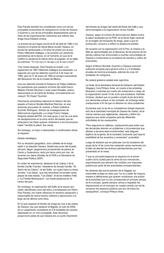 Díaz Parada también fue considerado como uno de los                del tránsito de drogas del cártel del Norte del Valle y que
principales productores de mariguana en zonas de Oaxaca            sería entregado a la organización de los Carrillo.
y Guerrero y uno de los principales abastecedores para el
resto de las organizaciones mexicanas que trafican esa             Oaxaca, según el número de denuncias por delitos contra
droga hacia Estados Unidos.                                        la salud recabadas por la PGR, es el tercer lugar nacional
                                                                   en el renglón de transporte de droga, pese a que en
La primera de sus fugas ocurrió el 24 de abril de 1985 y fue       producción, consumo y tráfico no destaca la entidad.
recluido en el penal de Santa María Ixcotel, Oaxaca, en
donde fue sentenciado a 33 años de prisión por el juez             De acuerdo con la organización civil Si Paz, la miseria y la
Pedro Villafuerte Gallegos, y de acuerdo con versiones             falta de oportunidades por el descenso de los precios de los
periodísticas de la época, en el momento en que se le              demás cultivos han arrinconado a muchas comunidades de
notificó su sentencia le habría dicho al juzgador, en la rejilla   Oaxaca a involucrarse en el sistema de siembra y cultivo de
de prácticas: "Yo me voy a ir de aquí y tú te vas a morir".        enervantes.

Tres meses después, Díaz Parada se evadió, y en                    Según el Banco Mundial, Guerrero y Oaxaca producen
septiembre de 1987 Villafuerte Gallegos fue asesinado. La          suficiente amapola para generar entre 2 y 4 toneladas
segunda vez que fue detenido ocurrió el 3 de mayo de               anuales de heroína procesada, además de unas mil
1990, pero el 17 de enero de 1992 se escapó nuevamente             toneladas de mariguana.
del Reclusorio Sur de la Ciudad de México.
                                                                   No cederá gobierno estatal ante caprichos.
Una vez detenido durante el Gobierno de Felipe Calderón,           La titular de la Secretaria General de Gobierno del Estado
los operadores que quedaron al frente del cártel fueron            (Segego), Irma Piñeyro Arias, en cuanto a las protestas,
Melesio Parada Sánchez y José López Rosales, ambos                 bloqueos y marchas por cuarto día consecutivo a cargo de
relacionados en el Cártel de Sinaloa, concretamente con            la organización social 14 de Junio que encabeza, Gabriela
Joaquín "El Chapo" Guzmán.                                         Jiménez, declaró que no pueden cumplir al pie de la letra
Información periodística relacionó en febrero del año              sus demandas porque no les compete, sin embargo están
pasado a Evencio Nicolás Martínez Ramírez, en ese                  coadyuvando a fin de que no detonen en otros problemas.
entonces procurador de Justicia; a Pedro Celestino                 Al precisar que no es de su competencia otorgar espacios,
Guzmán Rodríguez, director de investigaciones de                   sino de la autoridad municipal de Oaxaca de Juárez, de la
delincuencia organizada, y a Jorge Franco Vargas,                  misma manera que reglamentar, disponer y definir los
dirigente estatal del PRI, con este grupo a raíz de una serie      espacios que serán ocupados para las diferentes
de decapitaciones en la zona centro del estado que se
                                                                   actividades de los oaxaqueños.
atribuyeron los Zetas quienes reclamaron a los funcionarios
haber "vendido la plaza" dos veces.                                "Pero seguimos en pláticas, coadyuvando para evitar que
                                                                   las demandas detonen en problemas o circunstancias que
Sin embargo, no hubo ni desmentido ni confirmación oficial         afecten a terceros esta inconformidad, este disgusto
al respecto.                                                       legitimo de la gente, de la sociedad, buscando que haya la
Estado estratégico                                                 posibilidad de los acuerdos y consensos", puntualizó.

Por su situación geográfica, cinco cárteles de la droga            Luego de declarar que en particular con los locatarios del
están o se disputan Oaxaca. Desde ese punto del sureste            grupo de la 14 de Junio han sostenido varias reuniones con
del país, llegan cargamentos provenientes de países de             el afán de atender los diversos planteamientos que han
Centro y Sudamérica, tanto por tierra como por mar, de             presentado en la mesa.
acuerdo con datos oficiales de la PGR y la Secretaría de           Y que su principal exigencia es espacios en el primer
Seguridad Pública (SSP).                                           cuadro de la ciudad para la venta de sus mercancías,
En orden de importancia, destacan el de Juárez o de la             argumentando que siempre han recibido una respuesta
familia Carrillo Fuentes –herederos de Amado Carrillo, "El         positiva por parte de las autoridades correspondientes.
Señor de los Cielos"-; el del Golfo, con quien fuera su brazo      No obstante dijo que la posición de la Segego, es
armado, "Los Zetas", que tras escindirse ha tomado varias          inamovible al dejar en claro que "no va a ceder de ninguna
plazas de este estado, "Los Zetas", el de los Arellano Félix       manera a definiciones que quieran condicionar una acción
y "La Familia Michoacana", con fuerte presencia en el              de la autoridad que no nos corresponde en principio porque
centro del país.                                                   es el municipio, aparte siempre vamos a respaldar las
                                                                   disposiciones en el municipio en nuestro ámbito con tal de
Sin embargo, la organización del Golfo se le asocia otro
cártel, identificado como del Istmo y encabezado por Pedro         recuperar los espacios públicos que son de todos los
Díaz Parada, con fuerte influencia en territorio oaxaqueño y       oaxaqueños", concluyó Piñeyro Arias.
responsable de varios hechos violentos y ejecuciones a lo
largo de los últimos ocho años.

En lo que respecta al tránsito de droga por mar a las costas
de Oaxaca, hay que destacar la llegada, en julio de 2008,
de un cargamento consistente en 5.8 toneladas de cocaína
detectadas en un mini sumergible. Este decomiso
proporcionó pistas de que Oaxaca era un punto importante
 