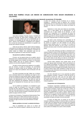 DAVID RUIZ RAMÍREZ UTILIZA LOS MEDIOS DE COMUNICACIÓN PARA SEGUIR ENGAÑANDO A
COLOTEPEC.

       Con el erario municipal paga espacios para desmentir acusaciones: El intocable.
                                                                     el sabor de la derrota, ante los micrófonos de un noticiero,
                                                                     entregado a desinformar sobre su gobierno, dio a conocer
                                                                     públicamente que en la recta final de su trienio no ha terminado
                                                                     las obras por culpa de la transición de poderes del Estado de
                                                                     Oaxaca.

                                                                              Realmente no hubo obras para todas las comunidades,
                                                                     ratificó. Por la mala gestión de su administración, se ha
                                                                     comprobado que el agua potable de los Naranjos, no está
                                                                     planeado con congruencia, en la temporada de lluvias los
                                                                     usuarios sufren por este servicio, al igual que en el Potrerito, en
         Santa María Colotepec. Pochutla. Oaxaca. 14/12/2010. El     donde las aguas del rio y Arroyo estuvieron a punto de llevarse la
presidente Municipal de Santa María Colotepec, David Ruiz            obra recién inaugurada dado su mal plan del proyecto.
Ramírez en conocido noticiero que se ha caracterizado por su
servilismo a la corruptela del edil, antes de que haya hecho su              Ahí está la obra inconclusa de la comunidad de “El
tercer informe a los ciudadanos y ciudadanas que lo eligieron,       Quequeztle” otra más en la comunidad de la Nueva Esperanza,
dio a conocer las acciones que caracterizaron a su gestión y los     los vecinos se quejaron con este reportero de que estuvo
errores que lo llevaron al fracaso.                                  diciendo puras mentiras, para no ir muy lejos, en la colonia El
                                                                     Marinero, David Ruiz Ramírez, le dio la obra a uno de sus
        Antes de que rinda su informe, salió el edil de Colotepec,   hermanos de secta y este no la terminó, además de que está mal
a demostrar en los medios de comunicación, que hasta el final de     hecha.
su gestión continua engañando a los ciudadanos, el servilismo de
ciertos medios es notable. Acto protocolario para dar por                    Por otra parte informaron que llegó un empresario de la
terminado sus gestiones con dinero del erario municipal.             ciudad de Oaxaca a cobrar el 50% del pago de la construcción y
                                                                     como David y sus secuaces ya se había gastado el dinero no le
       Se aproxima la auditoria a Colotepec.                         pagaron, así es que la obra está abandonada, ahora sale y dice
                                                                     en la radio que va a terminar, esta es una vil mentira, porque lo
        El temor, por los graves errores de su gestión, ante la      que no pudo hacer en tres años no lo hará en 15 días que le
intervención de la auditoria del Estado, mismo que ya se hicieron    faltan para que termine esta pesadilla para los colotepequenses.
los trámites legales ante el Instituto de Acceso a la Información
Pública Estatal, para que se ejecute conforme a derecho,                     Anunció haber realizado unas cuantas obras, de las
auditoria a los tres años de gobierno municipal.                     cuales dijo, algunas están inconclusas. Afirmó que favoreció con
                                                                     Luz a algunas comunidades, no a todas, el casco de la población
         Ha dado a conocer obras que se realizaron en su gestión,    carece de alumbrado público. manifestando que será la próxima
para ser sinceros, el pueblo de Colotepec, las comunidades           administración la que se encargará de terminarlas, dad que ya se
reclaman la situación actual de las carreteras, obras que no         le acabo el tiempo. Bravo señor presidente, es digno de que se
ejecutó en el casco de la población, tema de discusión al fin del    tome el tiempo para informarme de sus acciones, de sus errores
trienio.                                                             e incapacidad de Gestión.
        Las obras inconclusas que dejó, hablan por sí mismas,                Con ello, demuestra que no tuvo capacidad de gestión
ante la amenaza latente de los ciudadanos que exigen se dé a         como presidente municipal, a escasos 15 días del final de su
conocer los ingresos de cada servidor público, ingreso y egresos     administración anunció por radio, que tuvo que agarrar más
por año, los programas sociales que bajaron del gobierno federal,    dinero para hacer las obras en los 15 días que le restan, dado
estatal y de organizaciones; que se mida metro por metro de          que dejará obras inconclusas, acciones que no pudo terminar en
cada obra, expediente tras expediente, licitación tras licitación,   3 años de gobierno.
para que se transparente los recursos que nuca se informó al
pueblo.                                                                      Compromiso con la transparencia.

        Con la auditoria se investigará y se constatará en gran              Ciudadanos organizados manifiestan que en su tercer
medida el grado de corrupción en la que cayó el gobierno             informe, le pedirán su declaración patrimonial presentada al inicio
municipal de Ruiz Ramírez, Regidores, Tesorero, se aclarará          de su servicio municipal, al igual que al final de su trienio, en
todas las dudas generadas por su mediocre administración, está       donde deberá de presentar documentos con todas sus cuentas
muy claro, que las acciones tomadas se aterrizaran para que el       bancarias, de propiedades y al igual, si estuvo cobrando como
pueblo los juzgue conforme a la ley.                                 profesor del IEEPO en sus tres años de gobierno, dado que tiene
                                                                     influencia con el magisterio. De esta forma se va a transparentar
La titular de la Contraloría y Transparencia Gubernamental, Perla    los recursos que les fueron rechazados a Colotepec, por sus
Woolrich, reiteró que no habrá cacería de brujas, pero que no        autoridades corruptas serviciales a los amos del poder.
permitirá impunidad en caso de encontrar alguna irregularidad
cometida por algún funcionario de la administración de Ulises                El temor de David Ruiz, es porque ya se anuló la
Ruiz Ortiz.                                                          resolución validada por el IEEO, en donde se daba a conocer que
                                                                     su delfín José Luis Cabrera Ruiz era el vencedor de la contienda
       Medios perdidos en la moral: La ambición del dinero.          a pesar del fraude cometido, a pesar de la influencia política que
                                                                     tuvo en la campaña el presidente, a pesar de que gran parte del
       Ante la inestabilidad que existe en el interior del
                                                                     erario público de Colotepec fue a parar a dicha campaña.
municipio, Ruiz Ramírez empieza a saborear las miles de error,
 