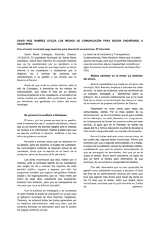 DAVID RUIZ RAMÍREZ UTILIZA LOS MEDIOS DE COMUNICACIÓN PARA SEGUIR ENGAÑANDO A
COLOTEPEC.

Con el erario municipal paga espacios para desmentir acusaciones: El intocable.

        Santa María Colotepec. Pochutla. Oaxaca.            La titular de la Contraloría y Transparencia
14/12/2010. El presidente Municipal de Santa María          Gubernamental, Perla Woolrich, reiteró que no habrá
Colotepec, David Ruiz Ramírez en conocido noticiero         cacería de brujas, pero que no permitirá impunidad en
que se ha caracterizado por su servilismo a la              caso de encontrar alguna irregularidad cometida por
corruptela del edil, antes de que haya hecho su tercer      algún funcionario de la administración de Ulises Ruiz
informe a los ciudadanos y ciudadanas que lo                Ortiz.
eligieron, dio a conocer las acciones que
caracterizaron a su gestión y los errores que lo                   Medios perdidos en la moral: La ambición
llevaron al fracaso.                                        del dinero.

       Antes de que rinda su primer informe, salió el               Ante la inestabilidad que existe en el interior del
edil de Colotepec, a demostrar en los medios de             municipio, Ruiz Ramírez empieza a saborear las miles
comunicación, que hasta el final de su gestión              de error, el sabor de la derrota, ante los micrófonos de
continua engañando a los ciudadanos, el servilismo de       un noticiero, entregado a        desinformar sobre su
ciertos medios es notable. Acto protocolario para dar       gobierno, dio a conocer públicamente que en la recta
por terminado sus gestiones con dinero del erario           final de su trienio no ha terminado las obras por culpa
municipal.                                                  de la transición de poderes del Estado de Oaxaca.

                                                                   Realmente no hubo obras para todas las
                                                            comunidades, ratificó. Por la mala gestión de su
      Se aproxima la auditoria a Colotepec.                 administración, se ha comprobado que el agua potable
                                                            de los Naranjos, no está planeado con congruencia,
       El temor, por los graves errores de su gestión,      en la temporada de lluvias los usuarios sufren por este
ante la intervención de la auditoria del Estado, mismo      servicio, al igual que en el Potrerito, en donde las
que ya se hicieron los trámites legales ante el Instituto   aguas del rio y Arroyo estuvieron a punto de llevarse la
de Acceso a la Información Pública Estatal para que         obra recién inaugurada dado su mal plan del proyecto.
se ejecute conforme a derecho, auditoria a los tres
años de gobierno municipal.                                        Anunció haber realizado unas cuantas obras, de
                                                            las cuales dijo, algunas están inconclusas. Afirmó que
       Ha dado a conocer obras que se realizaron en         favoreció con Luz a algunas comunidades, no a todas,
su gestión, para ser sinceros, el pueblo de Colotepec,      el casco de la población carece de alumbrado público.
las comunidades reclaman la situación actual de las         manifestando que será la próxima administración la
carreteras, obras que no ejecutó en el casco de la          que se encargará de terminarlas, dad que ya se le
población, tema de discusión al fin del trienio.            acabo el tiempo. Bravo señor presidente, es digno de
        Las obras inconclusas que dejó, hablan por sí       que se tome el tiempo para informarme de sus
mismas, ante la amenaza latente de los ciudadanos           acciones, de sus errores e incapacidad de Gestión.
que exigen se dé a conocer los ingresos de cada                    Con ello, demuestra que no tuvo capacidad de
servidor público, ingreso y egresos por año, los            gestión como presidente municipal, a escasos 15 días
programas sociales que bajaron del gobierno federal,        del final de su administración anunció por radio, que
estatal y de organizaciones; que se mida metro por          tuvo que agarrar más dinero para hacer las obras en
metro de cada obra, expediente tras expediente,             los 15 días que le restan, dado que dejará obras
licitación tras licitación, para que se transparente los    inconclusas, acciones que no pudo terminar en 3 años
recursos que nuca se informó al pueblo.                     de                                          gobierno.
       Con la auditoria se investigará y se constatara
en gran medida el grado de corrupción en la que cayó
el gobierno municipal de Ruiz Ramírez, Regidores,
Tesorero, se aclarará todas las dudas generadas por
su mediocre administración, está muy claro, que las
acciones tomadas se aterrizaran para que el pueblo
los juzgue conforme a la ley.
 