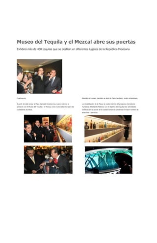 Museo del Tequila y el Mezcal abre sus puertas
Exhibirá más de 400 tequilas que se destilan en diferentes lugares de la República Mexicana




Cuartoscuro                                                                    Además del museo, también se abrió la Plaza Garibaldi, recién rehabilitada.


A partir de este lunes, la Plaza Garibaldi mostrará su nuevo rostro a la       La rehabilitación de la Plaza, se realizó dentro del programa Corredores
població con el Museo del Tequila y el Mezcal, como nuevo atractivo para los   Turísticos del Distrito Federal, con el objetivo de impulsar las actividades
ciudadanos yturistas.                                                          turísticas en las zonas de la ciudad donde se concentra el mayor número de
                                                                               atractivos y servicios.
 