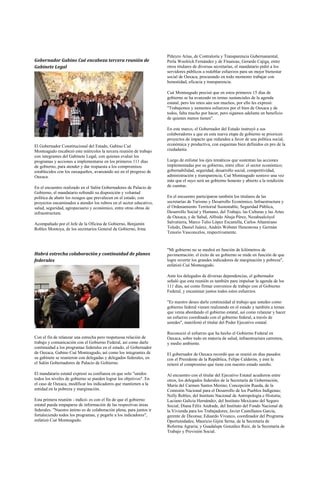 Piñeyro Arias, de Contraloría y Transparencia Gubernamental,
Gobernador Gabino Cué encabeza tercera reunión de                    Perla Woolrich Fernández y de Finanzas, Gerardo Cajiga, entre
Gabinete Legal                                                       otros titulares de diversas secretarías, el mandatario pidió a los
                                                                     servidores públicos a redoblar esfuerzos para un mejor bienestar
                                                                     social de Oaxaca, procurando en todo momento trabajar con
                                                                     honestidad, eficacia y transparencia.

                                                                     Cué Monteagudo precisó que en estos primeros 15 días de
                                                                     gobierno se ha avanzado en temas sustanciales de la agenda
                                                                     estatal, pero los retos aún son muchos, por ello les expresó:
                                                                     "Trabajemos y sumemos esfuerzos por el bien de Oaxaca y de
                                                                     todos, falta mucho por hacer, pero sigamos adelante en beneficio
                                                                     de quienes menos tienen".

                                                                     En este marco, el Gobernador del Estado instruyó a sus
                                                                     colaboradores a que en esta nueva etapa de gobierno se prioricen
                                                                     proyectos de impacto que redunden a favor de una política social,
El Gobernador Constitucional del Estado, Gabino Cué                  económica y productiva, con esquemas bien definidos en pro de la
Monteagudo encabezó este miércoles la tercera reunión de trabajo     ciudadanía.
con integrantes del Gabinete Legal, con quienes evaluó los
programas y acciones a implementarse en los primeros 111 días        Luego de enlistar los ejes temáticos que sustentan las acciones
de gobierno, para atender y dar respuesta a los compromisos          implementadas por su gobierno, entre ellos: el sector económico;
establecidos con los oaxaqueños, avanzando así en el progreso de     gobernabilidad, seguridad, desarrollo social, competitividad,
Oaxaca.                                                              administración y transparencia, Cué Monteagudo sostuvo una vez
                                                                     más que el suyo será un gobierno honesto y abierto a la rendición
En el encuentro realizado en el Salón Gobernadores de Palacio de     de cuentas.
Gobierno, el mandatario refrendó su disposición y voluntad
política de abatir los rezagos que prevalecen en el estado, con      En el encuentro participaron también los titulares de las
proyectos encaminados a atender los rubros en el sector educativo,   secretarías de Turismo y Desarrollo Económico, Infraestructura y
salud, seguridad, agropecuario y económico, entre otras obras de     el Ordenamiento Territorial Sustentable, Seguridad Pública,
infraestructura.                                                     Desarrollo Social y Humano, del Trabajo, las Culturas y las Artes
                                                                     de Oaxaca, y de Salud, Alfredo Ahuja Pérez, Nezahualcóyol
Acompañado por el Jefe de la Oficina de Gobierno, Benjamín           Salvatierra, Marco Tulio López Escamilla, Carlos Altamirano
Robles Montoya, de los secretarios General de Gobierno, Irma         Toledo, Daniel Juárez, Andrés Webster Henestrosa y Germán
                                                                     Tenorio Vasconcelos, respectivamente.


                                                                     "Mi gobierno no se medirá en función de kilómetros de
Habrá estrecha colaboración y continuidad de planes                  pavimentación: el éxito de un gobierno se mide en función de que
federales                                                            logre revertir los grandes indicadores de marginación y pobreza",
                                                                     enfatizó Cué Monteagudo.

                                                                     Ante los delegados de diversas dependencias, el gobernador
                                                                     señaló que esta reunión es también para impulsar la agenda de los
                                                                     111 días, así como firmar convenios de trabajo con el Gobierno
                                                                     Federal, y encaminar juntos todos estos esfuerzos.

                                                                     "Es nuestro deseo darle continuidad al trabajo que ustedes como
                                                                     gobierno federal vienen realizando en el estado y también a temas
                                                                     que venía abordando el gobierno estatal, así como relanzar y hacer
                                                                     un esfuerzo coordinado con el gobierno federal, a través de
                                                                     ustedes", manifestó el titular del Poder Ejecutivo estatal.

                                                                     Reconoció el esfuerzo que ha hecho el Gobierno Federal en
Con el fin de relanzar una estrecha pero respetuosa relación de      Oaxaca, sobre todo en materia de salud, infraestructura carretera,
trabajo y comunicación con el Gobierno Federal, así como darle       y medio ambiente.
continuidad a los programas federales en el estado, el Gobernador
de Oaxaca, Gabino Cué Monteagudo, así como los integrantes de        El gobernador de Oaxaca recordó que se reunió en días pasados
su gabinete se reunieron con delegadas y delegados federales, en     con el Presidente de la República, Felipe Calderón, y éste le
el Salón Gobernadores de Palacio de Gobierno.                        reiteró el compromiso que tiene con nuestro estado sureño.

El mandatario estatal expresó su confianza en que solo "unidos       Al encuentro con el titular del Ejecutivo Estatal acudieron entre
todos los niveles de gobierno se pueden lograr los objetivos". En    otros, los delegados federales de la Secretaría de Gobernación,
el caso de Oaxaca, modificar los indicadores que mantienen a la      María del Carmen Santos Merino; Concepción Rueda, de la
entidad en la pobreza y marginación.                                 Comisión Nacional para el Desarrollo de los Pueblos Indígenas;
                                                                     Nelly Robles, del Instituto Nacional de Antropología e Historia;
Esta primera reunión - indicó- es con el fin de que el gobierno      Luciano Galicia Hernández, del Instituto Mexicano del Seguro
estatal pueda empaparse de información de las respectivas áreas      Social; Diana Félix Andrade, del Instituto del Fondo Nacional de
federales. "Nuestro ánimo es de colaboración plena, para juntos ir   la Vivienda para los Trabajadores; Javier Castellanos García,
fortaleciendo todos los programas, y pegarle a los indicadores",     gerente de Diconsa; Eduardo Vivanco, coordinador del Programa
enfatizó Cué Monteagudo.                                             Oportunidades; Mauricio Gijón Serna, de la Secretaría de
                                                                     Reforma Agraria; y Guadalupe González Ruiz, de la Secretaría de
                                                                     Trabajo y Previsión Social.
 