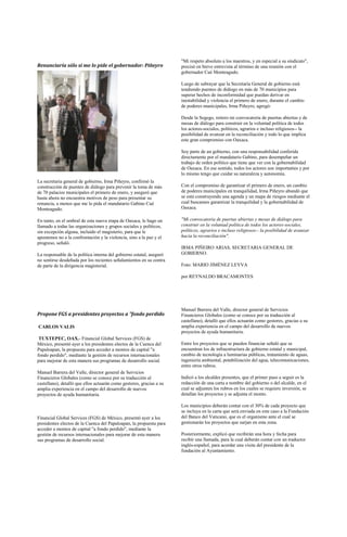 "Mi respeto absoluto a los maestros, y en especial a su sindicato",
Renunciaría sólo si me lo pide el gobernador: Piñeyro                 precisó en breve entrevista al término de una reunión con el
                                                                      gobernador Cué Monteagudo.

                                                                      Luego de subrayar que la Secretaría General de gobierno está
                                                                      tendiendo puentes de diálogo en más de 70 municipios para
                                                                      superar hechos de inconformidad que puedan derivar en
                                                                      inestabilidad y violencia el primero de enero, durante el cambio
                                                                      de poderes municipales, Irma Piñeyro, agregó:

                                                                      Desde la Segego, reitero mi convocatoria de puertas abiertas y de
                                                                      mesas de diálogo para construir en la voluntad política de todos
                                                                      los actores-sociales, políticos, agrarios e incluso religiosos-- la
                                                                      posibilidad de avanzar en la reconciliación y todo lo que implica
                                                                      este gran compromiso con Oaxaca.

                                                                      Soy parte de un gobierno, con una responsabilidad conferida
                                                                      directamente por el mandatario Gabino, para desempeñar un
                                                                      trabajo de orden político que tiene que ver con la gobernabilidad
                                                                      de Oaxaca. En ese sentido, todos los actores son importantes y por
                                                                      lo mismo tengo que cuidar su naturaleza y autonomía.
La secretaria general de gobierno, Irma Piñeyro, confirmó la
construcción de puentes de diálogo para prevenir la toma de más       Con el compromiso de garantizar el primero de enero, un cambio
de 70 palacios municipales el primero de enero, y aseguró que         de poderes municipales en tranquilidad, Irma Piñeyro abundó que
hasta ahora no encuentra motivos de peso para presentar su            se está construyendo una agenda y un mapa de riesgos mediante el
renuncia, a menos que me lo pida el mandatario Gabino Cué             cual buscamos garantizar la tranquilidad y la gobernabilidad de
Monteagudo.                                                           Oaxaca.

En tanto, en el umbral de esta nueva etapa de Oaxaca, le hago un      "Mi convocatoria de puertas abiertas y mesas de diálogo para
llamado a todas las organizaciones y grupos sociales y políticos,     construir en la voluntad política de todos los actores-sociales,
sin excepción alguna, incluido el magisterio, para que le             políticos, agrarios e incluso religiosos-- la posibilidad de avanzar
apostemos no a la confrontación y la violencia, sino a la paz y el    hacia la reconciliación".
progreso, señaló.
                                                                      IRMA PIÑEIRO ARIAS, SECRETARIA GENERAL DE
La responsable de la política interna del gobierno estatal, aseguró   GOBIERNO.
no sentirse desdeñada por los recientes señalamientos en su contra
de parte de la dirigencia magisterial.                                Foto: MARIO JIMÉNEZ LEYVA

                                                                      por REYNALDO BRACAMONTES




                                                                      Manuel Barrera del Valle, director general de Servicios
Propone FGS a presidentes proyectos a "fondo perdido                  Financieros Globales (como se conoce por su traducción al
                                                                      castellano), detalló que ellos actuarán como gestores, gracias a su
CARLOS VALIS                                                          amplia experiencia en el campo del desarrollo de nuevos
                                                                      proyectos de ayuda humanitaria.
 TUXTEPEC, OAX.- Financial Global Services (FGS) de
México, presentó ayer a los presidentes electos de la Cuenca del      Entre los proyectos que se pueden financiar señaló que se
Papaloapan, la propuesta para acceder a montos de capital "a          encuentran los de infraestructura de gobierno estatal y municipal,
fondo perdido", mediante la gestión de recursos internacionales       cambio de tecnología a luminarias públicas, tratamiento de aguas,
para mejorar de esta manera sus programas de desarrollo social.       ingeniería ambiental, potabilización del agua, telecomunicaciones,
                                                                      entre otros rubros.
Manuel Barrera del Valle, director general de Servicios
Financieros Globales (como se conoce por su traducción al             Indicó a los alcaldes presentes, que el primer paso a seguir es la
castellano), detalló que ellos actuarán como gestores, gracias a su   redacción de una carta a nombre del gobierno o del alcalde, en el
amplia experiencia en el campo del desarrollo de nuevos               cual se adjunten los rubros en los cuales se requiere inversión, se
proyectos de ayuda humanitaria.                                       detallan los proyectos y se adjunta el monto.

                                                                      Los municipios deberán contar con el 30% de cada proyecto que
                                                                      se incluya en la carta que será enviada en este caso a la Fundación
Financial Global Services (FGS) de México, presentó ayer a los        del Banco del Vaticano, que es el organismo ante el cual se
presidentes electos de la Cuenca del Papaloapan, la propuesta para    gestionarán los proyectos que surjan en esta zona.
acceder a montos de capital "a fondo perdido", mediante la
gestión de recursos internacionales para mejorar de esta manera       Posteriormente, explicó que recibirán una hora y fecha para
sus programas de desarrollo social.                                   recibir una llamada, para la cual deberán contar con un traductor
                                                                      inglés-español, para acordar una visita del presidente de la
                                                                      fundación al Ayuntamiento.
 