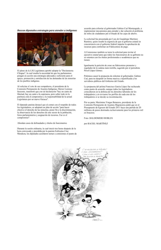 acuerdo para exhortar al gobernador Gabino Cué Monteagudo, a
Buscan diputados estrategia para atender a indígenas                   implementar mecanismos para atender y dar solución al problema
                                                                       de miles de ciudadanos por el fraude de las cajas de ahorro.

                                                                       La solicitud fue presentada por Luis de Guadalupe Martínez
                                                                       Ramírez, quien resaltó la urgencia de que el gobierno estatal en
                                                                       concurrencia con el gobierno federal impulse la aprobación de
                                                                       recursos para conformar un Fideicomiso de pago.

                                                                       A Comisiones también se turno la solicitud para invitar al
                                                                       ejecutivo estatal para que todos los funcionarios de su gabinete no
                                                                       se ostenten con los títulos profesionales o académicos que no
                                                                       tienen.

                                                                       Igualmente la petición de crear un fideicomiso promotor y
                                                                       regulador de la cadena maíz-tortilla, sugerido por el perredista
El pleno de la LXI Legislatura aprobó adoptar la "Declaratoria         Pavel López Gómez.
Chiapas", la cual resalta la necesidad de que los parlamentos
pongan en acción una estrategia adecuada y suficiente para el          Polémica causó la propuesta de exhortar al gobernador, Gabino
apoyo, promoción y satisfacción de las demandas de las minorías        Cué, para no despedir en forma masiva e injustificada a los
de los pueblos indígenas.                                              servidores públicos del Gobierno del Estado.

Al solicitar el voto de sus compañeros, el presidente de la            La propuesta del priísta Francisco García López fue rechazada
Comisión Permanente de Asuntos Indígenas, Héctor Lorenzo               como punto de acuerdo, aunque todos los legisladores
Inocente, manifestó que con tal declaración "hay un canto de           coincidieron en la defensa de los derechos laborales de los
libertad, hay un canto a la esperanza, pero sobre todo en la           trabajadores y en revisarse los perfiles de cada uno de los
partitura está el compromiso y la responsabilidad de la actual         trabajadores si se decide su recontratación.
Legislatura por un nuevo Oaxaca".
                                                                       Por su parte, Maximino Vargas Betanzos, presidente de la
El diputado panista destacó que al contar con el respaldo de todos     Comisión Permanente de Asuntos Migratorios pidió que en el
los legisladores, se adoptará un plan de acción "para hacer            Presupuesto de Egresos del Estado 2011 haya una partida de 20
efectivo el derecho de las minorías, poner fin a la discriminación,    millones de pesos destinada exclusivamente para los primeros mil
la observancia de los derechos de este sector de la población,         ex braceros.
foros parlamentarios y asignación de recursos. Ese es el
compromiso".                                                           Foto: BALDOMERO ROBLES

Abordan casos de defraudados y títulos de funcionarios                 por RACIEL MARTÍNEZ

Durante la sesión ordinaria, la cual inició tres horas después de la
hora convocada y presidida por la panista Eufrosina Cruz
Mendoza, los diputados acordaron turnar a comisiones el punto de
 
