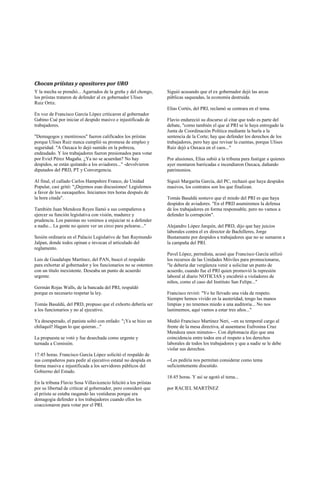 Chocan priístas y opositores por URO
Y la mecha se prendió... Agarrados de la greña y del chongo,      Siguió acusando que el ex gobernador dejó las arcas
los priístas trataron de defender al ex gobernador Ulises         públicas saqueadas, la economía destruida.
Ruiz Ortiz.
                                                                  Elías Cortés, del PRI, reclamó se centrara en el tema.
En voz de Francisco García López criticaron al gobernador
Gabino Cué por iniciar el despido masivo e injustificado de       Flavio endureció su discurso al citar que todo es parte del
trabajadores.                                                     debate, "como también el que al PRI se le haya entregado la
                                                                  Junta de Coordinación Política mediante la burla a la
"Demagogos y mentirosos" fueron calificados los priístas          sentencia de la Corte; hay que defender los derechos de los
porque Ulises Ruiz nunca cumplió su promesa de empleo y           trabajadores, pero hay que revisar la cuentas, porque Ulises
seguridad. "A Oaxaca lo dejó sumido en la pobreza,                Ruiz dejó a Oaxaca en el caos..."
endeudado. Y los trabajadores fueron presionados para votar
por Eviel Pérez Magaña. ¿Ya no se acuerdan? No hay                Por alusiones, Elías subió a la tribuna para fustigar a quienes
despidos, se están quitando a los aviadores..." -devolvieron      ayer montaron barricadas e incendiaron Oaxaca, dañando
diputados del PRD, PT y Convergencia.                             patrimonios.

Al final, el callado Carlos Hampshire Franco, de Unidad           Siguió Margarita García, del PC, rechazó que haya despidos
Popular, casi gritó: "¡Dejemos esas discusiones! Legislemos       masivos, los contratos son los que finalizan.
a favor de los oaxaqueños. Iniciamos tres horas después de
la hora citada".                                                  Tomás Basaldú sostuvo que el miedo del PRI es que haya
                                                                  despidos de aviadores. "En el PRD asumiremos la defensa
También Juan Mendoza Reyes llamó a sus compañeros a               de los trabajadores en forma responsable, pero no vamos a
ejercer su función legislativa con visión, madurez y              defender la corrupción".
prudencia. Los panistas no venimos a enjuiciar ni a defender
a nadie... La gente no quiere ver un circo para pelearse..."      Alejandro López Jarquín, del PRD, dijo que hay juicios
                                                                  laborales contra el ex director de Bachilleres, Jorge
Sesión ordinaria en el Palacio Legislativo de San Raymundo        Bustamante por despidos a trabajadores que no se sumaron a
Jalpan, donde todos opinan e invocan el articulado del            la campaña del PRI.
reglamento.
                                                                  Pavel López, perredista, acusó que Francisco García utilizó
Luis de Guadalupe Martínez, del PAN, buscó el respaldo            los recursos de las Unidades Móviles para promocionarse,
para exhortar al gobernador y los funcionarios no se ostenten     "le debería dar vergüenza venir a solicitar un punto de
con un título inexistente. Deseaba un punto de acuerdo            acuerdo, cuando fue el PRI quien promovió la represión
urgente.                                                          laboral al diario NOTICIAS y encubrió a violadores de
                                                                  niños, como el caso del Instituto San Felipe..."
Germán Rojas Walls, de la bancada del PRI, respaldó
porque es necesario respetar la ley.                              Francisco reviró: "Yo he llevado una vida de respeto.
                                                                  Siempre hemos vivido en la austeridad, tengo las manos
Tomás Basaldú, del PRD, propuso que el exhorto debería ser        limpias y no tenemos miedo a una auditoria... No nos
a los funcionarios y no al ejecutivo.                             lastimemos, aquí vamos a estar tres años..."

Ya desesperado, el panista soltó con enfado: "¡Ya se hizo un      Medió Francisco Martínez Neri, --en su temporal cargo al
chilaquil! Hagan lo que quieran..."                               frente de la mesa directiva, al ausentarse Eufrosina Cruz
                                                                  Mendoza unos minutos--. Con diplomacia dijo que una
La propuesta se votó y fue desechada como urgente y               coincidencia entre todos era el respeto a los derechos
turnada a Comisión.                                               laborales de todos los trabajadores y que a nadie se le debe
                                                                  violar sus derechos.
17:45 horas. Francisco García López solicitó el respaldo de
sus compañeros para pedir al ejecutivo estatal no despida en      --Les pediría nos permitan considerar como tema
forma masiva e injustificada a los servidores públicos del        suficientemente discutido.
Gobierno del Estado.
                                                                  18:45 horas. Y así se agotó el tema...
En la tribuna Flavio Sosa Villavicencio felicitó a los priístas
por su libertad de criticar al gobernador, pero consideró que     por RACIEL MARTÍNEZ
el priísta se estaba rasgando las vestiduras porque era
demagogia defender a los trabajadores cuando ellos los
coaccionaron para votar por el PRI.
 
