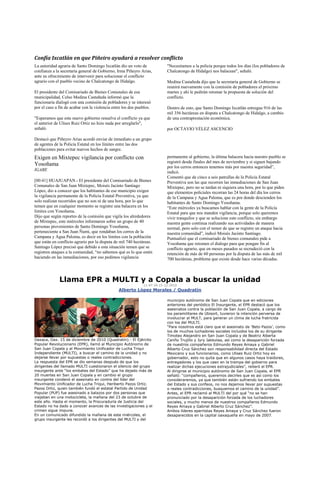 Confía Ixcatlán en que Piñeiro ayudará a resolver conflicto
La autoridad agraria de Santo Domingo Ixcatlán dio un voto de              "Necesitamos a la policía porque todos los días (los pobladores de
confianza a la secretaria general de Gobierno, Irma Piñeyro Arias,         Chalcatongo de Hidalgo) nos balacean", señaló.
ante su ofrecimiento de intervenir para solucionar el conflicto
agrario con el pueblo vecino de Chalcatongo de Hidalgo.                    Medina Castañeda dijo que la secretaria general de Gobierno se
                                                                           reunirá nuevamente con la comisión de pobladores el próximo
El presidente del Comisariado de Bienes Comunales de esa                   martes y ahí le pedirán retomar la propuesta de solución del
municipalidad, Celso Medina Castañeda informó que la                       conflicto.
funcionaria dialogó con una comisión de pobladores y se interesó
por el caso a fin de acabar con la violencia entre los dos pueblos.        Dentro de esto, que Santo Domingo Ixcatlán entregue 916 de las
                                                                           mil 356 hectáreas en disputa a Chalcatongo de Hidalgo, a cambio
"Esperamos que este nuevo gobierno resuelva el conflicto ya que            de una contraprestación económica.
el anterior de Ulises Ruiz Ortiz no hizo nada por arreglarlo",
señaló.                                                                    por OCTAVIO VÉLEZ ASCENCIO

Destacó que Piñeyro Arias acordó enviar de inmediato a un grupo
de agentes de la Policía Estatal en los límites entre las dos
poblaciones para evitar nuevos hechos de sangre.
Exigen en Mixtepec vigilancia por conflicto con                            permanente al gobierno, la última balacera hacia nuestro pueblo se
                                                                           registró desde finales del mes de noviembre y si siguen bajando
Yosoñama                                                                   por los cerros entonces tenemos más por nuestra seguridad”,
IGABE
                                                                           indicó.
                                                                           Comentó que de cinco a seis patrullas de la Policía Estatal
[00:41] HUAJUAPAN.- El presidente del Comisariado de Bienes                Preventiva son las que recorren las inmediaciones de San Juan
Comunales de San Juan Mixtepec, Moisés Jacinto Santiago                    Mixtepec, pero no se tardan ni siquiera una hora, por lo que piden
López, dio a conocer que los habitantes de ese municipio exigen            que elementos policiales recorran las 24 horas del día los cerros
la vigilancia permanente de la Policía Estatal Preventiva, ya que          de la Campana y Agua Paloma, que es por donde descienden los
solo realizan recorridos que no son ni de una hora, por lo que             habitantes de Santo Domingo Yosoñama.
temen que en cualquier momento se registre una balacera en los             “Este miércoles ya buscamos hablar con la gente de la Policía
limites con Yosoñama.                                                      Estatal para que nos manden vigilancia, porque solo queremos
Dijo que según reportes de la comisión que vigila los alrededores          vivir tranquilos y que se solucione este conflicto, sin embargo
de Mixtepec, este miércoles informaron sobre un grupo de 40                nuestra gente continua realizando sus actividades de manera
personas provenientes de Santo Domingo Yosoñama,                           normal, pero solo con el temor de que se registre un ataque hacia
perteneciente a San Juan Ñumi, que rondaban los cerros de la               nuestra comunidad”, indicó Moisés Jacinto Santiago.
Campana y Agua Paloma, es decir en los limites con la población            Puntualizó que el comisariado de bienes comunales pide a
que están en conflicto agrario por la disputa de mil 740 hectáreas.        Yosoñama que retomen el dialogo para que pongan fin al
Santiago López precisó que debido a esta situación temen que se            conflicto agrario, que en meses pasados se recrudeció con la
registren ataques a la comunidad, “no sabemos qué es lo que estén          retención de más de 60 personas por la disputa de las más de mil
haciendo en las inmediaciones, por eso pedimos vigilancia                  700 hectáreas, problema que existe desde hace varias décadas.



              Llama EPR a MULTI y a Copala a buscar la unidad
                                                              11:47:34 15-12-2010
                                                Alberto López Morales / Quadratín

                                                                           municipio autónomo de San Juan Copala que en ediciones
                                                                           anteriores del periódico El Insurgente, el EPR destacó que los
                                                                           asesinatos contra la población de San Juan Copala, a cargo de
                                                                           los paramilitares de Ubisort, tuvieron la intención perversa de
                                                                           involucrar al MULT, para generar un clima de lucha fratricida
                                                                           con los del MULTI.
                                                                           “Para nosotros está claro que el asesinato de „Beto Pazos‟, como
                                                                           los de muchos luchadores sociales incluidos los de su dirigente
                                                                           Timoteo Alejandro en San Juan Copala y de Beatriz Alberta
Oaxaca, Oax. 15 de diciembre de 2010 (Quadratín).- El Ejército             Cariño Trujillo y Jyry Jakkolaa, así como la desaparición forzada
Popular Revolucionario (EPR), llamó al Municipio Autónomo de               de nuestros compañeros Edmundo Reyes Amaya y Gabriel
San Juan Copala y al Movimiento Unificador de Lucha Triqui                 Alberto Cruz Sánchez son responsabilidad directa del Estado
Independiente (MULTI), a buscar el camino de la unidad y no                Mexicano y sus funcionarios, como Ulises Ruiz Ortiz hoy ex
dejarse llevar por supuestas o reales contradicciones.                     gobernador, esto no quita que en algunos casos haya traidores,
La respuesta del EPR se dio semanas después de que los                     entregadores y los que caen en la trampa del gobierno para
dirigentes del llamado MULTI cuestionaron el silencio del grupo            realizar dichas ejecuciones extrajudiciales”, reiteró el EPR.
insurgente ante “los embates del Estado” que ha dejado más de              Al dirigirse al municipio autónomo de San Juan Copala, el EPR
20 muertes en San Juan Copala y en cambio el grupo                         señaló: “compañeros, queremos decirles que es así como los
insurgente condenó el asesinato en contra del líder del                    consideraremos, ya que también están sufriendo los embates
Movimiento Unificador de Lucha Triqui, Heriberto Pazos Ortiz.              del Estado y sus corifeos, no nos dejemos llevar por supuestas
Pazos Ortiz, quien también fundó el estatal Partido de Unidad              o reales contradicciones, busquemos el camino de la unidad”.
Popular (PUP) fue asesinado a balazos por dos personas que                 Antes, el EPR reclamó al MULTI del por qué “no se han
viajaban en una motocicleta, la mañana del 23 de octubre de                pronunciado por la desaparición forzada de los luchadores
este año. Hasta el momento, la Procuraduría de Justicia del                sociales, y mucho menos de nuestros compañeros Edmundo
Estado no ha dado a conocer avances de las investigaciones y el            Reyes Amaya y Gabriel Alberto Cruz Sánchez”.
crimen sigue impune.                                                       Ambos líderes eperristas Reyes Amaya y Cruz Sánchez fueron
En un comunicado difundido la mañana de este miércoles, el                 desaparecidos en la capital oaxaqueña en mayo de 2007.
grupo insurgente les recordó a los dirigentes del MULTI y del
 