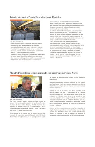 Interjet atenderá a Puerto Escondido desde Huatulco
PUBLICADO POR PANORAMA EN DICIEMBRE - 15 - 2010
                                                                   preocupación por el substancial descenso de visitantes.
                                                                   Por la ausencia de los vuelos de Mexicana de Aviación y que
                                                                   ante el limitado cupo de la empresa Aeromar y sus altos costos.
                                                                   Desalentó la corriente de visitantes Canadienses Estado
                                                                   Unidenses. Europeos y Orientales.
                                                                   Un portavoz de Internet, anunció que el vuelo que parte de
                                                                   México Distrito Federal sale a la 9.50 de la mañana y que
                                                                   después del tiempo que lleva la entrega de equipajes etc., los
                                                                   viajeros podrán llegar a sus destinos después de abordar un
                                                                   cómodo vehículo cuyo servicio estará incluido en la compra del
                                                                   pasaje y que los trasportara a Puerto Escondido.
Por. José Torrentera O                                             Con el anuncio de este vuelo, entre los empresarios
Puerto Escondido Oaxaca.- Después de una larga serie de            relacionados con la actividad turística, se abren muchas
solicitudes por parte de los prestadores de servicios y            esperanzas para reactivar el flujo de visitantes que saben de los
autoridades Estatales y de la región, finalmente la empresa        atractivos naturales, la hospitalidad de los lugareños y el
Inter jet anuncio que a partir de este viernes pondrán en          abanico de opciones para hospedarse y la gran variedad de la
servicio un trasporte terrestre para los viajeros que arriben a    de la gastronomía de la región al alcance de sus bolsillos.
Huatulco y quieran llegar a Puerto Escondido-.                     Finalmente, esta misma semana, se anuncia por parte de los
Este anuncio lo hizo formalmente el presidente de la Asociación    hostales y demás servicios independientes que darán a
de Hoteles de este destino Alberto Domínguez, quien entre          conocer unos atractivos paquetes para el llamado turismo
otras cosas reconoció las gestiones de diferentes representantes   religioso y “Mochilero”
de los sectores productivos de la zona, que externaron su




“San Pedro Mixtepec seguirá contando con nuestro apoyo”: José Narro
PUBLICADO POR PANORAMA EN DICIEMBRE - 14 - 2010
                                                                   40 millones de pesos para obras que hoy son una realidad en
                                                                   esta municipio”

                                                                   Igualmente públicamente reconoció la gestión de Irma Piñeyro
                                                                   que “Puso todo su interés para conseguir que pudiéramos dotar a
                                                                   305 familias de un hogar digno sin importar colores partidarios o
                                                                   creencias religiosas”

                                                                   Al hacer el uso de la palabra, José Narro Céspedes actual
                                                                   Diputado Federal del PAN        y participante de la Comisión
                                                                   Hacendaria destaco que:” Creo que el cambio mismo que se vive
                                                                   en Oaxaca es el símbolo mismo de que no se cumplió, por eso
                                                                   muchos municipios no tienen cara para enfrentarse a sus pueblos
Por. José Torrentera O                                             porque no cumplieron como en San Pedro Mixtepec `por eso,
San Pedro Mixtepec, Juquila.- Después de haber rendido un          siguen luchando para lograr la justicia y la democracia, Oaxaca
somero informe de su administración de su último año cómo          es una potencia en el desarrollo de México y un ejemplo de
munícipe de San Pedro Mixtepec, Abrahán Ramírez Silva              Dignidad y de trabajo ”
agradeció el decidido apoyo de sus colaboradores y de la
ciudadanía de esta municipalidad que dijo. “Tienen a la vista lo   Al cerrar su intervención antela concurrencia, Narro Céspedes se
que se hizo y lo que ya está encaminado”                           dirigió al próximo presidente municipal electo, Eduardo Rojas
                                                                   Zavaleta, para ofrecerle” su apoyo para que San Pedro Mixtepec
En su entrega de de cuentas ante su pueblo. Ramírez Silva,         supere sus carencias y sea un ejemplo de desarrollo y
reconoció “El inapreciable apoyo del Diputado Federal de Acción    `prosperidad independientemente de las extracciones partidistas”
Nacional José Narro Céspedes quien los apoyo para atraer más de
 