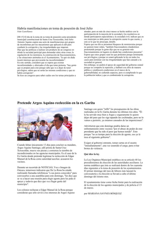 Habría manifestaciones en toma de posesión de José Julio
Iván Castellanos                                                    atender, pero en más de cinco meses se hecho análisis con la
                                                                    participación de la mayoría de la sociedad y los resolutivos en
[00:15] El día de la toma de su toma de posesión como presidente    donde participaron especialistas y la sociedad civil, indican que en
municipal constitucional de Santa Cruz Xoxocotlán, José Julio       ese municipio se debe parar la corrupción cueste lo que cueste, y
Antonio Aquino espera una serie de manifestaciones por grupos       esto es lo que les preocupa, detalló.
de inconformes por los mecanismos que aplicará el edil para         Espera que ese día se presenten bloqueos de mototaxistas porque
combatir la corrupción y las irregularidades que imperan.           no quieren tener orden, “también fraccionadores clandestinos
Dijo que las políticas a realizar son producto de un congreso en    protestando porque la gente dijo que no se generen más
donde la sociedad participó para demandar entre otras cosas, la     fraccionamientos en lugares en donde hay condiciones precarias”.
regulación de los mototaxis, la construcción de fraccionamientos,   Espera que estos grupos sean los que protesten porque terminarán
y las situaciones anómalas en el Ayuntamiento, “lo que sin duda     sus privilegios y porque se estará aplicando la ley en todos los
tocará intereses que provocarán las inconformidades”.               casos para terminar con las irregularidades que han cansado a la
En este sentido, consideró que se espera que existan                sociedad en general.
inconformidades y altercados el día que tome protesta, “hay gente   Sin embargo, no pedirá el apoyo de seguridad del gobierno estatal
que se prepara para esto porque sabe que va a dejar de tener        porque no comparte la represión, y hablará con ellos de manera
privilegios, saben que no serán las mismas condiciones y que no     pública y establecerá condiciones en el marco de la
habrá corrupción”.                                                  gobernabilidad, no cediendo espacios, pero si cumpliendo lo que
Se hizo un congreso para saber cuáles son los temas principales a   la población indica y que es combatiendo la corrupción.




Pretende Argeo Aquino reelección en la ex Garita
                                                                    Santiago con quien "infló" los presupuestos de las obras
                                                                    realizadas en la Ex Garita durante los últimos tres años. "Él
                                                                    le ha servido muy bien a Argeo y seguramente lo quiere
                                                                    dejar ahí para que les siga tapando las cochinadas, pero no lo
                                                                    vamos a permitir, ya estamos cansados de las imposiciones".

                                                                    Advirtieron que este domingo podría darse un
                                                                    enfrentamiento entre vecinos "por el abuso de poder de este
                                                                    presidente que ha sido el peor que hemos tenido". Esto
                                                                    porque "no es tiempo para la elección de agente, eso ya le
                                                                    toca al siguiente gobierno".

                                                                    Exigen al gobierno entrante, tomar cartas en el asunto
Cuando faltan únicamente 13 días para concluir su mandato,          "inmediatamente", una vez asumido el cargo, para evitar
Argeo Aquino Santiago, edil priísta de Santa Cruz                   brotes de violencia
Xoxocotlán, mueve sus piezas y comienza la siembra de
incondicionales en las agencias municipales. Es el caso de la       Qué dice la ley
Ex Garita donde pretende legitimar la reelección de Edgar
Manuel de la Rosa como autoridad auxiliar, acusaron los             La Ley Orgánica Municipal establece en su artículo 68 los
vecinos.                                                            procedimientos de elección de las autoridades auxiliares. La
                                                                    norma establece que ésta se realizará dentro de los cuarenta
Durante un recorrido de NOTICIAS, Voz e Imagen de                   días siguientes a la toma de posesión de los ayuntamientos.
Oaxaca, temerosos indicaron que De La Rosa ha estado                El primer domingo del mes de febrero éste lanzará la
realizando llamadas telefónicas "a sus puros conocidos" para        convocatoria y la elección se llevará a cabo el último
convocarlos a una asamblea para este domingo, "les dice que         domingo del mismo mes.
se va a hacer una reunión para elegir agente pero les pide el
apoyo y todavía que dice que va a llegar gente del                  El ayuntamiento tiene como fecha límite para la realización
municipio".                                                         de la elección de los agentes municipales y de policía el 15
                                                                    de marzo.
Los colonos rechazan a Edgar Manuel de la Rosa porque
consideran que sólo sirvió a los intereses de Argeo Aquino          por MARIANA SAYNES BÓSQUEZ
 