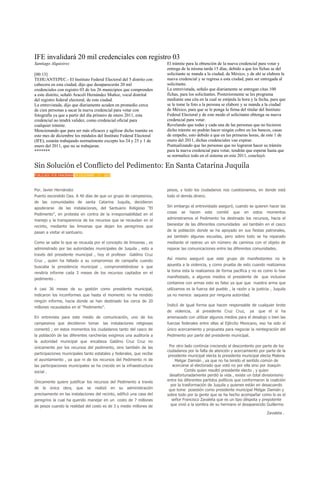 IFE invalidará 20 mil credenciales con registro 03
Santiago Alquisirez                                                      El trámite para la obtención de la nueva credencial para votar y
                                                                         entrega de la misma tarda 15 días, debido a que los fichas se del
[00:13]                                                                  solicitante se manda a la ciudad, de México, y de ahí se elabora la
TEHUANTEPEC.- El Instituto Federal Electoral del 5 distrito con          nueva credencial y se regresa a esta ciudad, para ser entregada al
cabecera en esta ciudad, dijo que desaparecerán 20 mil                   solicitante.
credenciales con registro 03 de los 26 municipios que comprenden         La entrevistada, señalo que diariamente se entregan citas 100
a este distrito, señaló Araceli Hernández Muñoz, vocal distrital         fichas, para los solicitantes. Posteriormente se les programa
del registro federal electoral, de esta ciudad.                          mediante una cita en la cual se estipula la hora y la fecha, para que
La entrevistada, dijo que diariamente acuden en promedio cerca           se le tome la foto a la persona se elabore y se manda a la ciudad
de cien personas a sacar la nueva credencial para votar con              de México, para que se le ponga la firma del titular del Instituto
fotografía ya que a partir del día primero de enero 2011, esta           Federal Electoral y de este modo el solicitante obtenga su nueva
credencial no tendrá validez, como credencial oficial para               credencial para votar.
cualquier trámite.                                                       Revelando que todas y cada una de las personas que no hicieron
Mencionando que para ser más eficaces y agilizar dicho tramite en        dicho trámite no podrán hacer ningún cobro en los bancos, casas
este mes de diciembre los módulos del Instituto Federal Electoral        de empeño, esto debido a que en las primeras horas, de este 1 de
(IFE), estarán trabajando normalmente excepto los 24 y 25 y 1 de         enero del 2011, dichas credenciales van expirar.
enero del 2011, que no se trabajaran.                                    Puntualizando que las personas que no lograron hacer su trámite
*******                                                                  para la nueva credencial para votar, tendrán que esperar hasta que
                                                                         se normalice todo en el sistema en este 2011, concluyó.

Sin Solución el Conflicto del Pedimento: En Santa Catarina Juquila
PUBLICADO POR PANORAMA EN DICIEMBRE - 17 - 2010



Por. Javier Hernández                                                    pesos, y todo los ciudadanos nos cuestionamos, en donde está
Puerto escondido Oax. A 40 días de que un grupo de campesinos,           todo el demás dinero.
de las comunidades de santa Catarina Juquila, decidieron
apoderarse     de las instalaciones, del Santuario Religioso “El         Sin embargo el entrevistado aseguró, cuando se quieren hacer las

Pedimento”, en protesta en contra de la irresponsabilidad en el          cosas   se   hacen    este   comité   que   en    estos   momentos

manejo y la transparencia de los recursos que se recaudan en el          administramos el Pedimento ha destinado los recursos, hacia el

recinto, mediante las limosnas que dejan los peregrinos que              bienestar de las diferentes comunidades así también en el casco

pasan a visitar el santuario.                                            de la población donde se ha apoyado en sus fiestas patronales,
                                                                         así también algunas escuelas, pero sobre todo se ha reparado
Como se sabe lo que se recauda por el concepto de limosnas , es          mediante el rastreo un sin número de caminos con el objeto de
administrado por las autoridades municipales de Juquila , esto a         reparar las comunicaciones entre las diferentes comunidades.
través del presidente municipal , hoy el profesor Galdino Cruz
                                                                         Así mismo aseguró que este grupo de manifestantes no le
Cruz , quien ha faltado a su compromiso de campaña cuando
                                                                         apuesta a la violencia, y como prueba de esto cuando realizamos
buscaba la presidencia municipal , comprometiéndose a que
                                                                         la toma esta la realizamos de forma pacífica y no es como lo han
rendiría informe cada 3 meses de los recursos captados en el
                                                                         manifestado, a algunos medios el presidente de que inclusive
pedimento .
                                                                         contamos con armas esto es falso ya que que nuestra arma que
A casi 36 meses de su gestión como presidente municipal,                 utilizamos es la fuerza del pueblo , la razón y la justicia , Juquila
indicaron los inconformes que hasta el momento no ha rendido             ya no merece saqueos por ninguna autoridad.
ningún informe, hacia donde se han destinado los cerca de 20
                                                                         Indicó de igual forma que hacen responsable de cualquier brote
millones recaudados en el “Pedimento”.
                                                                         de violencia,   al presidente Cruz Cruz,         ya   que el sí ha
En entrevista para este medio de comunicación, uno de los                amenazado con utilizar algunos medios para el desalojo o bien las
campesinos que decidieron tomar           las instalaciones religiosas   fuerzas federales entre ellas al Ejército Mexicano, eso ha sido el
comentó ; en estos momentos los ciudadanos tanto del casco de            único acercamiento y propuesta para negociar la reintegración del
la población de las diferentes rancherías exigimos una auditoría a       Pedimento por parte del presidente municipal.
la autoridad municipal que encabeza Galdino Cruz Cruz no
únicamente por los recursos del pedimento, sino también de las            Por otro lado continúa creciendo el descontento por parte de los
                                                                         ciudadanos por la falta de atención y acercamiento por parte de la
participaciones municipales tanto estatales y federales, que recibe
                                                                         presidente municipal electa la presidenta municipal electa Malena
el ayuntamiento , ya que ni de los recursos del Pedimento ni de               Melgar Damián , ya que no ha tenido el sentido común de
las participaciones municipales se ha crecido en la infraestructura         acercarse al electorado que votó no por ella sino por Joaquín
social .                                                                            Cortés quien resultó presidente electo , y quien
                                                                          desafortunadamente perdió la vida , existe un total divisionismo
Únicamente quiere justificar los recursos del Pedimento a través         entre los diferentes partidos políticos que conformaron la coalición
                                                                           por la trasformación de Juquila y quienes están en desacuerdo
de   la    única   obra, que    se   realizó      en su administración    que tome posesión como presidente municipal Melgar Damián y
precisamente en las instalaciones del recinto, edificó una casa del      sobre todo por la gente que se ha hecho acompañar como lo es el
peregrino la cual ha querido manejar en un costo de 7 millones              señor Francisco Zavaleta que es un tipo déspota y prepotente
de pesos cuando la realidad del costo es de 3 y medio millones de          que vivió a la sombra de su hermano el desaparecido Guillermo

                                                                                                                                   Zavaleta .
 