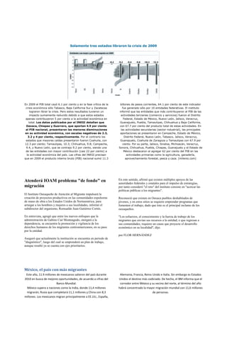 Solamente tres estados libraron la crisis de 2009




En 2009 el PIB total cayó 6.1 por ciento y en la fase crítica de la     billones de pesos corrientes, 64.1 por ciento de este indicador
 crisis económica sólo Tabasco, Baja California Sur y Zacatecas          fue generado sólo por 10 entidades federativas. El instituto
     lograron librar la crisis. Pero estos resultados tuvieron un      informó que las entidades que más contribuyeron al PIB de las
     impacto sumamente reducido debido a que estos estados              actividades terciarias (comercio y servicios) fueron el Distrito
 apenas contribuyeron 5 por ciento a la actividad económica en            Federal, Estado de México, Nuevo León, Jalisco, Veracruz,
    total. Los datos publicados por el INEGI detallan que              Guanajuato, Puebla, Tamaulipas, Chihuahua y Baja California,
 Oaxaca, Chiapas y Guerrero, que aportan 4.9 por ciento                con 67.7 por ciento del producto total de estas actividades. En
 al PIB nacional, presentaron las menores disminuciones                 las actividades secundarias (sector industrial), las principales
en su actividad económica, con escalas negativas de 2.3,                aportaciones se presentaron en Campeche, Estado de México,
   3.2 y 4 por ciento, respectivamente. Por el contrario los                Distrito Federal, Nuevo León, Tabasco, Jalisco, Veracruz,
 estados que mayores caídas presentaron fueron Coahuila, con            Guanajuato, Coahuila de Zaragoza y Tamaulipas con 67.9 por
12.3 por ciento; Tamaulipas, 10.3; Chihuahua, 9.8; Campeche,              ciento. Por su parte, Jalisco, Sinaloa, Michoacán, Veracruz,
 9.4, y Nuevo León, que se contrajo 9.2 por ciento, siendo una        Sonora, Chihuahua, Puebla, Chiapas, Guanajuato y el Estado de
 de las entidades con mayor contribución (casi 22 por ciento) a            México destacaron al agregar 62 por ciento del PIB en las
  la actividad económica del país. Las cifras del INEGI precisan              actividades primarias como la agricultura, ganadería,
que en 2009 el producto interno bruto (PIB) nacional sumó 11.3               aprovechamiento forestal, pesca y caza. (milenio.com)




Atenderá IOAM problema "de fondo" en                                  En este sentido, afirmó que existen múltiples apoyos de las
                                                                      autoridades federales y estatales para el impulso de estrategias,
migración                                                             por tanto consideró "el reto" del instituto consiste en "acercar las
                                                                      políticas públicas a los migrantes".
El Instituto Oaxaqueño de Atención al Migrante impulsará la
creación de proyectos productivos en las comunidades expulsoras       Reconoció que existen en Oaxaca pueblos deshabitados de
de mano de obra a los Estados Unidos de Norteamérica, para            jóvenes, y en estos sitios se requiere emprender programas que
arraigar a los hombres y mujeres a sus localidades, informó el        fomenten el trabajo, dado que éste es el principal reclamo de los
subdirector del organismo, Romualdo Juan Gutiérrez Cortés.            oaxaqueños.

En entrevista, agregó que entre los nuevos enfoques que la            "Los esfuerzos, el conocimiento y la fuerza de trabajo de los
administración de Gabino Cué Monteagudo, otorgará a la                migrantes que envían sus recursos a la entidad, o que regresan a
dependencia, se encuentra la promoción y vigilancia de los            sus comunidades, requiere un cause que proyecte el desarrollo
derechos humanos de los migrantes centroamericanos, en su paso        económico en su localidad", dijo.
por la entidad.
                                                                      por FLOR HERNÁNDEZ
Aseguró que actualmente la institución se encuentra en periodo de
"diagnóstico", luego del cual se emprenderá un plan de trabajo,
aunque resaltó ya se cuenta con ejes prioritarios.




México, el país con más migrantes
 Este año, 11.9 millones de mexicanos salieron del país durante        Alemania, Francia, Reino Unido e Italia. Sin embargo es Estados
2010 en busca de mejores oportunidades, de acuerdo a cifras del       Unidos el destino más codiciado. De hecho, el BM informa que el
                         Banco Mundial.                                corredor entre México y su vecino del norte, al término del año
  México supera a naciones como la India, donde 11,4 millones         habrá concentrado la mayor migración mundial con 11,6 millones
 migrarán; Rusia que completará 11,1 millones y China con 8,3                                   de personas.
millones. Los mexicanos migran principalmente a EE.UU., España,
 