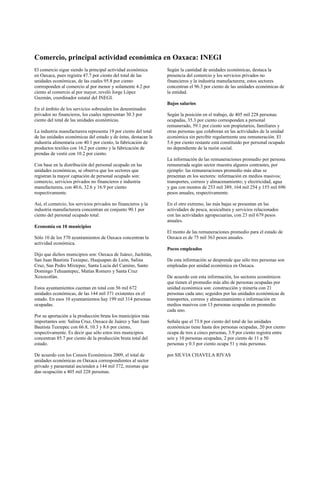 Comercio, principal actividad económica en Oaxaca: INEGI
El comercio sigue siendo la principal actividad económica       Según la cantidad de unidades económicas, destaca la
en Oaxaca, pues registra 47.7 por ciento del total de las       presencia del comercio y los servicios privados no
unidades económicas, de las cuales 95.8 por ciento              financieros y la industria manufacturera; estos sectores
corresponden al comercio al por menor y solamente 4.2 por       concentran el 96.3 por ciento de las unidades económicas de
ciento al comercio al por mayor, reveló Jorge López             la entidad.
Guzmán, coordinador estatal del INEGI.
                                                                Bajos salarios
En el ámbito de los servicios sobresalen los denominados
privados no financieros, los cuales representan 30.3 por        Según la posición en el trabajo, de 405 mil 228 personas
ciento del total de las unidades económicas.                    ocupadas, 35.3 por ciento corresponden a personal
                                                                remunerado, 59.1 por ciento son propietarios, familiares y
La industria manufacturera representa 19 por ciento del total   otras personas que colaboran en las actividades de la unidad
de las unidades económicas del estado y de éstas, destacan la   económica sin percibir regularmente una remuneración. El
industria alimentaria con 40.1 por ciento, la fabricación de    5.6 por ciento restante está constituido por personal ocupado
productos textiles con 16.2 por ciento y la fabricación de      no dependiente de la razón social.
prendas de vestir con 10.2 por ciento.
                                                                La información de las remuneraciones promedio por persona
Con base en la distribución del personal ocupado en las         remunerada según sector muestra algunos contrastes, por
unidades económicas, se observa que los sectores que            ejemplo: las remuneraciones promedio más altas se
registran la mayor captación de personal ocupado son:           presentan en los sectores: información en medios masivos;
comercio, servicios privados no financieros e industria         transportes, correos y almacenamiento; y electricidad, agua
manufacturera, con 40.6, 32.6 y 16.9 por ciento                 y gas con montos de 253 mil 389, 164 mil 254 y 155 mil 696
respectivamente.                                                pesos anuales, respectivamente.

Así, el comercio, los servicios privados no financieros y la    En el otro extremo, las más bajas se presentan en las
industria manufacturera concentran en conjunto 90.1 por         actividades de pesca, acuicultura y servicios relacionados
ciento del personal ocupado total.                              con las actividades agropecuarias, con 23 mil 679 pesos
                                                                anuales.
Economía en 10 municipios
                                                                El monto de las remuneraciones promedio para el estado de
Sólo 10 de los 570 ayuntamientos de Oaxaca concentran la        Oaxaca es de 75 mil 363 pesos anuales.
actividad económica.
                                                                Pocos empleados
Dijo que dichos municipios son: Oaxaca de Juárez, Juchitán,
San Juan Bautista Tuxtepec, Huajuapan de León, Salina           De esta información se desprende que sólo tres personas son
Cruz, San Pedro Mixtepec, Santa Lucía del Camino, Santo         empleadas por unidad económica en Oaxaca.
Domingo Tehuantepec, Matías Romero y Santa Cruz
Xoxocotlán.                                                     De acuerdo con esta información, los sectores económicos
                                                                que tienen el promedio más alto de personas ocupadas por
Estos ayuntamientos cuentan en total con 56 mil 672             unidad económica son: construcción y minería con 21
unidades económicas, de las 144 mil 371 existentes en el        personas cada uno; seguidos por las unidades económicas de
estado. En esos 10 ayuntamientos hay 199 mil 314 personas       transportes, correos y almacenamiento e información en
ocupadas.                                                       medios masivos con 13 personas ocupadas en promedio
                                                                cada uno.
Por su aportación a la producción bruta los municipios más
importantes son: Salina Cruz, Oaxaca de Juárez y San Juan       Señala que el 73.8 por ciento del total de las unidades
Bautista Tuxtepec con 66.8, 10.3 y 8.6 por ciento,              económicas tiene hasta dos personas ocupadas, 20 por ciento
respectivamente. Es decir que sólo estos tres municipios        ocupa de tres a cinco personas, 3.9 por ciento registra entre
concentran 85.7 por ciento de la producción bruta total del     seis y 10 personas ocupadas, 2 por ciento de 11 a 50
estado.                                                         personas y 0.3 por ciento ocupa 51 y más personas.

De acuerdo con los Censos Económicos 2009, el total de          por SILVIA CHAVELA RIVAS
unidades económicas en Oaxaca correspondientes al sector
privado y paraestatal ascienden a 144 mil 372, mismas que
dan ocupación a 405 mil 228 personas.
 
