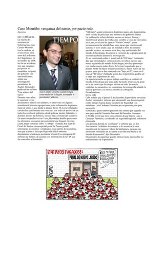 Caso Mouriño: venganza del narco, por pacto roto
Agencias                                                                  "El Chapo" según testimonios de primera mano, cita la periodista,
                                                                          salió vestido de policía en una aeronave del gobierno federal.
[00:13] MÉXICO.-                                                          La publicación refiere distintos sucesos en torno a líderes y
La muerte del                                                             miembros de grupos de producción, siembra y venta de enervantes
secretario de                                                             en el país, en el caso de Ignacio "Nacho Coronel", quien
Gobernación, Juan                                                         presuntamente fue abatido hace unos meses por miembros del
Camilo Mouriño,                                                           ejército, el texto alude a que en realidad se trató de un retiro
tras la caída de un                                                       pactado, es decir, su muerte no se dio y hoy está retirado del
avión oficial en la                                                       mundo de las drogas, de acuerdo a versiones de su propia gente de
zona de Las Lomas                                                         escoltas recabadas durante la investigación.
de Chapultepec, en                                                        Al ser cuestionada sobre el poder real de 'El Chapo', Hernández
noviembre de 2008,                                                        dijo que en realidad es como un ícono, un sello o incluso una
no fue un accidente,                                                      marca registrada del mundo de las drogas, pero hay personajes
sino una venganza                                                         con mucho mayor poder dentro del crimen organizado que se
por pactos no                                                             pueden medir en mayor poderío económico, mayor fuerza de sus
cumplidos por parte                                                       grupos, pero que se han manejado con "bajo perfil", como es el
del gobierno con                                                          caso de "El Mayo" Zambada, quien dice la periodista, podría ser
narcotraficantes,                                                         el capo más importante del país.
señala una                                                                La reportera confía en que su trabajo contribuya a combatir el
investigación                                                             mundo de las drogas que tanto daño ha hecho a México, la gente
periodística de                                                           no se da cuenta que las drogas afectan en todo: los narcos
Anabel Hernández                                                          controlan los secuestros, las extorsiones, la pornografía infantil, la
publicada en su libro                                                     trata de personas y un mundo enorme de corrupción.
"Los señores del          Juan Camilo Mouriño cuando fungía               Periodista teme
narco".                   como titular de la Segob, acompaña al           por su vida
Durante cinco años,       presidente Calderón.                            Cabe señalar que el pasado 2 de diciembre la periodista mexicana
la reportera revisó                                                       Anabel Hernández, informó que interpondrá una denuncia penal
documentos, platicó con militares, se entrevistó con algunos              contra Genaro García Luna, secretario de Seguridad y su
miembros de distintas agrupaciones, tuvo información de primera           subalterno Luis Cárdenas Palomino por un presunto plan para
mano de cómo es que desde la década de los 70, los hoy llamados           asesinarla.
cárteles han conformado una estructura con redes de protección en         Hernández, quien también presentó esta semana por segunda vez
todos los niveles de gobierno, desde policías locales, federales, y       una queja ante la Comisión Nacional de Derechos Humanos
distintos niveles de políticos, incluso hasta el titular del ejecutivo.   (CNDH), reveló que tuvo conocimiento de que García Luna y
En entrevista exclusiva con Terra, Hernández detalló que existen          Cárdenas Palomino, coordinador de seguridad regional, ordenaron
los elementos necesarios para considerar que Joaquín Guzmán               eliminarla.
Loera, mejor conocido como "El chapo" Guzmán, hoy líder del               Una persona de toda su "confianza" le informó que los dos
Cartel de Sinaloa, no escapó del penal de Puente grande                   funcionarios "acababan de contratar o de incentivar a unos
sobornando a custodios y empleados en un carrito de lavandería,           miembros de la Agencia Federal de Inteligencia para que me
sino que la astucia del capo llegó más allá al sobornar                   asesinaran simulando un accidente o un robo mal hecho o un
directamente al entonces presidente Vicente Fox entregando 20             intento de secuestro", dijo Hernández.
millones de dólares, de acuerdo con información de la CIA que             El secretario de seguridad guardó silencio hasta ahora sobre los
fue concedida a Hernández.                                                señalamientos de la periodista.
 