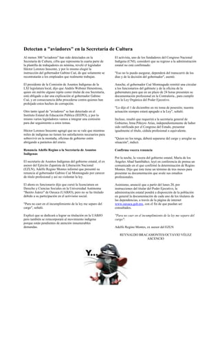 Detectan a "aviadores" en la Secretaría de Cultura
Al menos 300 "aviadores" han sido detectados en la               El activista, uno de los fundadores del Congreso Nacional
Secretaría de Cultura, cifra que representa la cuarta parte de   Indígena (CNI), consideró que su regreso a la administración
la plantilla de trabajadores en nómina, reveló el legislador     estatal no está confirmado:
Héctor Lorenzo Inocente, y por lo mismo elogió la
instrucción del gobernador Gabino Cué, de que solamente se       "Eso no lo puedo asegurar, dependerá del transcurrir de los
recontratarán a los empleados que realmente trabajan.            días y de la decisión del gobernador", asentó.

El presidente de la Comisión de Asuntos Indígenas de la          Anoche, el gobernador Cué Monteagudo remitió una circular
LXI legislatura local, dijo que Andrés Webster Henestrosa,       a los funcionarios del gabinete y de la oficina de la
quien sin mérito alguno repite como titular de esa Secretaría,   gubernatura para que en un plazo de 24 horas presenten su
está obligado a dar una explicación al gobernador Gabino         documentación profesional en la Contraloría., para cumplir
Cué, y en consecuencia debe procederse contra quienes han        con la Ley Orgánica del Poder Ejecutivo.
prohijado estos hechos de corrupción.
                                                                 "Lo dije el 1 de diciembre en mi toma de posesión; nuestra
Otro tanto igual de "aviadores" se han detectado en el           actuación siempre estará apegado a la Ley", señaló.
Instituto Estatal de Educación Pública (IEEPO), y por lo
mismo varios legisladores vamos a integrar una comisión          Incluso, resaltó que requerirá a la secretaria general de
para dar seguimiento a estos temas.                              Gobierno, Irma Piñeyro Arias, independientemente de haber
                                                                 sido ratificada por el Congreso del Estado, presentar
Héctor Lorenzo Inocente agregó que no se vale que mientras       igualmente el título, cédula profesional o equivalente.
miles de indígenas no tienen los satisfactores necesarios para
sobrevivir en la montaña, oficinas de gobierno estén             "Quien no los tenga, deberá separarse del cargo y arreglar su
abrigando a parásitos del erario.                                situación", indicó.

Renuncia Adelfo Regino a la Secretaria de Asuntos                Confirma vocera renuncia
Indígenas
                                                                 Por la noche, la vocera del gobierno estatal, María de los
El secretario de Asuntos Indígenas del gobierno estatal, el ex   Ángeles Abad Santibáñez, leyó en conferencia de prensa un
asesor del Ejército Zapatista de Liberación Nacional             comunicado en el que confirmó la determinación de Regino
(EZLN), Adelfo Regino Montes informó que presentó su             Montes. Dijo que éste tiene un término de tres meses para
renuncia al gobernador Gabino Cué Monteagudo por carecer         presentar su documentación que avale sus estudios
de título profesional y así no violentar la ley.                 profesionales.

El ahora ex funcionario dijo que cursó la licenciatura en        Asimismo, anunció que a partir del lunes 20, por
Derecho y Ciencias Sociales en la Universidad Autónoma           instrucciones del titular del Poder Ejecutivo, la
"Benito Juárez" de Oaxaca (UABJO), pero no se ha titulado        administración estatal pondrá a disposición de la población
debido a su participación en el activismo social.                en general la documentación de cada uno de los titulares de
                                                                 las dependencias, a través de la página de internet
"Para no caer en el incumplimiento de la ley me separo del       www.oaxaca.gob.mx, con el fin de que puedan ser
cargo", señaló.                                                  consultados.

Explicó que se dedicará a lograr su titulación en la UABJO       "Para no caer en el incumplimiento de la ley me separo del
pero también se reincorporará al movimiento indígena             cargo":
porque están pendientes de atención innumerables
demandas.                                                        Adelfo Regino Montes, ex asesor del EZLN

                                                                    REYNALDO BRACAMONTES/OCTAVIO VÉLEZ
                                                                                 ASCENCIO
 