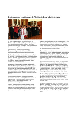 Rinden protesta coordinadores de Módulos de Desarrollo Sustentable




Al tomar la protesta de ley a los coordinadores de los          Advirtió a los coordinadores que "no podemos darnos el lujo
Módulos de Desarrollo Sustentable que estarán operando en       de incurrir en abusos de poder ni que éste se utilice como
las 25 cabeceras distritales de la entidad, el Gobernador       instrumento para beneficio personal o de grupo", y apuntó
Constitucional del estado, Gabino Cué, les exhortó a trabajar   que en caso contrario se tomarán decisiones firmes, porque
de la mano con las próximas autoridades municipales.            no se puede traicionar a la Ley ni a la mística y compromiso
                                                                de trabajo por construir un mejor Oaxaca.
Agregó que estos módulos, que sustituyen a las
Delegaciones Regionales de Gobierno, no deberán ser             Tras manifestar su confianza a los coordinadores en la tarea
utilizados nunca como instrumento de presión política.          que inician, los instruyó para que se trasladen de inmediato a
                                                                sus regiones e inicien el proceso de entrega -recepción, para
En el acto desarrollado en el Salón Gobernadores de Palacio     luego recibir la capacitación necesaria que les permita el
de Gobierno, el mandatario exhortó a los responsables de los    mejor desempeño de sus funciones en apoyo de las
módulos a hacer de estas instancias verdaderos instrumentos     autoridades municipales que asumirán funciones el próximo
de apoyo a las autoridades municipales y se conviertan en       1 de enero del 2011.
facilitadores, para que éstas puedan elaborar de manera
oportuna sus expedientes técnicos.                              Los coordinadores que rindieron protesta son: Nancy Ortiz
                                                                Cabrera, quien será responsable en Teotitlán de Flores
En presencia del Coordinador general de estos módulos,          Magón. En San Juan Bautista Tuxtepec, Fernando Guerra;
Gerardo Albino González, el Ejecutivo estatal les pidió que     San Pedro y San Pablo Ayutla, Saúl Cruz Jiménez; Santiago
también orienten a los ediles sobre cómo pueden gestionar       Juxtlahuaca, Centolia Vázquez Maldonado; Valles Centrales
recursos para sus obras y proyectos productivos, así como       (zona metropolitana), Virgilio López; Matías Romero,
atender los problemas sociales de los municipios, muchos de     Temístocles Muñoz Juárez; Acatlán de Pérez Figueroa,
ellos relacionados con el transporte, con temas agrarios y      Pedro Agustín Pedro; Ixtlán de Juárez, Eric Meza Alonso.
asuntos de carácter político, propios de la dinámica que vive
Oaxaca.                                                         En Ciudad Ixtepec estará a cargo Eliseo Reyna Altamirano;
                                                                en Santo Domingo Tehuantepec, Leticia Guillen Noguchi;
Destacó que estas instancias no deben ser nunca más             Miahuatlán de Porfirio Díaz, Aída Valencia Jiménez;
instrumentos de presión y control político, como ocurría en     Pinotepa Nacional, Juan Matías Melo Guzmán; Putla de
el pasado, pues la responsabilidad de la administración         Guerrero, Iraís Francisca González Melo; Tlaxiaco, Tomás
estatal es servir a todos y todas con entrega y sin             Acevedo Rosas.
discriminaciones de ningún tipo.
                                                                En tanto en Huajuapán de León, será coordinador José Luis
Gabino Cué planteó la necesidad de cambiar la imagen            Ramírez Alverdín; en Nochixtlán, Juan Pablo Vicente; Villa
autoritaria de las instituciones de gobierno, al tiempo de      de Tamazulapan del Progreso, Gloria Bautista; Villa Sola de
expresar que no se puede seguir con las viejas prácticas de     Vega, César Vargas Martínez; Puerto Escondido, Olga Libia
utilizar los cargos públicos como instrumentos de control,      Cartas Loaeza; San Agustín Loxicha; Nicasio Cuauhtémoc
para enriquecerse y mucho menos para coaccionar.                Castillo Osorio y en San Carlos Yautepec, Primo Aquino
                                                                Cruz.
 