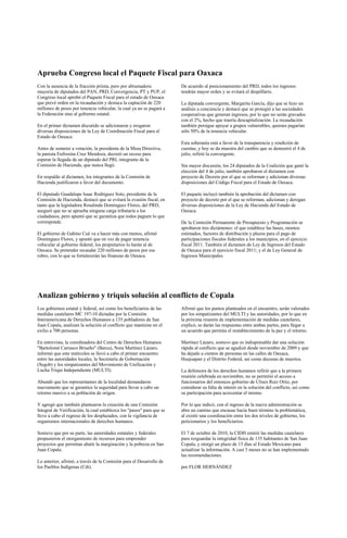 Aprueba Congreso local el Paquete Fiscal para Oaxaca
Con la ausencia de la fracción priista, pero por abrumadora            De acuerdo al posicionamiento del PRD, todos los ingresos
mayoría de diputados del PAN, PRD, Convergencia, PT y PUP, el          tendrán mayor orden y se evitará el despilfarro.
Congreso local aprobó el Paquete Fiscal para el estado de Oaxaca
que prevé orden en la recaudación y destaca la captación de 220        La diputada convergente, Margarita García, dijo que se hizo un
millones de pesos por tenencia vehicular, la cual ya no se pagará a    análisis a conciencia y destacó que se protegió a las sociedades
la Federación sino al gobierno estatal.                                cooperativas que generan ingresos, por lo que no serán gravados
                                                                       con el 2%, hecho que traería descapitalización. La recaudación
En el primer dictamen discutido se adicionaron y erogaron              también persigue apoyar a grupos vulnerables, quienes pagarían
diversas disposiciones de la Ley de Coordinación Fiscal para el        sólo 50% de la tenencia vehicular.
Estado de Oaxaca.
                                                                       Esta soberanía está a favor de la transparencia y rendición de
Antes de someter a votación, la presidenta de la Mesa Directiva,       cuentas, y hoy se da muestra del cambio que se demostró el 4 de
la panista Eufrosina Cruz Mendoza, decretó un receso para              julio, refirió la convergente.
esperar la llegada de un diputado del PRI, integrante de la
Comisión de Hacienda, que nunca llegó.                                 Sin mayor discusión, los 24 diputados de la Coalición que ganó la
                                                                       elección del 4 de julio, también aprobaron el dictamen con
En respaldo al dictamen, los integrantes de la Comisión de             proyecto de Decreto por el que se reforman y adicionan diversas
Hacienda justificaron a favor del documento.                           disposiciones del Código Fiscal para el Estado de Oaxaca.

El diputado Guadalupe Isaac Rodríguez Soto, presidente de la           El paquete incluyó también la aprobación del dictamen con
Comisión de Hacienda, destacó que se evitará la evasión fiscal, en     proyecto de decreto por el que se reforman, adicionan y derogan
tanto que la legisladora Rosalinda Domínguez Flores, del PRD,          diversas disposiciones de la Ley de Hacienda del Estado de
aseguró que no se aprueba ninguna carga tributaria a los               Oaxaca.
ciudadanos, pero apuntó que se garantiza que todos paguen lo que
corresponde.                                                           De la Comisión Permanente de Presupuesto y Programación se
                                                                       aprobaron tres dictámenes: el que establece las bases, montos
El gobierno de Gabino Cué va a hacer más con menos, afirmó             estimados, factores de distribución y plazos para el pago de
Domínguez Flores, y apuntó que en vez de pagar tenencia                participaciones fiscales federales a los municipios, en el ejercicio
vehicular al gobierno federal, los propietarios lo harán al de         fiscal 2011. También el dictamen de Ley de Ingresos del Estado
Oaxaca. Se pretender recaudar 220 millones de pesos por ese            de Oaxaca para el ejercicio fiscal 2011; y el de Ley General de
rubro, con lo que se fortalecerán las finanzas de Oaxaca.              Ingresos Municipales.




Analizan gobierno y triquis solución al conflicto de Copala
Los gobiernos estatal y federal, así como los beneficiarios de las     Afirmó que los puntos planteados en el encuentro, serán valorados
medidas cautelares MC 197-10 dictadas por la Comisión                  por los simpatizantes del MULTI y las autoridades, por lo que en
Interamericana de Derechos Humanos a 135 pobladores de San             la próxima reunión de implementación de medidas cautelares,
Juan Copala, analizan la solución al conflicto que mantiene en el      explicó, se darán las respuestas entre ambas partes, para llegar a
exilio a 700 personas.                                                 un acuerdo que permita el restablecimiento de la paz y el retorno.

En entrevista, la coordinadora del Centro de Derechos Humanos          Martínez Lázaro, sostuvo que es indispensable dar una solución
"Bartolomé Carrasco Briseño" (Barca), Nora Martínez Lázaro,            rápida al conflicto que se agudizó desde noviembre de 2009 y que
informó que este miércoles se llevó a cabo el primer encuentro         ha dejado a cientos de personas en las calles de Oaxaca,
entre las autoridades locales, la Secretaría de Gobernación            Huajuapan y el Distrito Federal, así como decenas de muertos.
(Segob) y los simpatizantes del Movimiento de Unificación y
Lucha Triqui Independiente (MULTI).                                    La defensora de los derechos humanos refirió que a la primera
                                                                       reunión celebrada en noviembre, no se permitió el acceso a
Abundó que los representantes de la localidad demandaron               funcionarios del entonces gobierno de Ulises Ruiz Ortiz, por
nuevamente que se garantice la seguridad para llevar a cabo un         considerar su falta de interés en la solución del conflicto, así como
retorno masivo a su población de origen.                               su participación para acrecentar el mismo.

Y agregó que también plantearon la creación de una Comisión            Por lo que indicó, con el ingreso de la nueva administración se
Integral de Verificación, la cual establezca los "pasos" para que se   abre un camino que encause hacia buen término la problemática,
lleve a cabo el regreso de los desplazados, con la vigilancia de       al existir una coordinación entre los dos niveles de gobierno, los
organismos internacionales de derechos humanos.                        peticionarios y los beneficiarios.

Sostuvo que por su parte, las autoridades estatales y federales        El 7 de octubre de 2010, la CIDH emitió las medidas cautelares
propusieron el otorgamiento de recursos para emprender                 para resguardar la integridad física de 135 habitantes de San Juan
proyectos que permitan abatir la marginación y la pobreza en San       Copala, y otorgó un plazo de 15 días al Estado Mexicano para
Juan Copala.                                                           actualizar la información. A casi 3 meses no se han implementado
                                                                       las recomendaciones
Lo anterior, afirmó, a través de la Comisión para el Desarrollo de
los Pueblos Indígenas (Cdi).                                           por FLOR HERNÁNDEZ
 