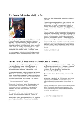 Y el General Galván vino, saludó y se fue
                                                                     un acto cívico en las instalaciones del 54 Batallón de Infantería,
                                                                     nada más".

                                                                     El operativo de seguridad aeroportuario se dio el miércoles 15 a
                                                                     las 8 de la mañana cuando prácticamente fue asegurado el
                                                                     aeropuerto local por cerca de 35 elementos del 54 Batallón de
                                                                     Infantería. Más tarde, a las 10.22 horas se dio el operativo de
                                                                     reconocimiento a través de un helicóptero tipo Bell-212 matrícula
                                                                     FAM418.

                                                                     El jueves, el operativo fue impresionante y apoyado por elementos
                                                                     de tránsito del estado para vigilar los principales cruceros desde la
                                                                     salida del aeropuerto a las instalaciones del 54 Batallón en la zona
                                                                     oriente de Puerto Escondido (3 kilómetros aproximadamente),
                                                                     ruta que fue recorrida por un convoy de 7 unidades de motor con
                                                                     algunos puntos estratégicos vigilados por elementos del ejército.
Un avión tipo Boeing 737 de la Fuerza Aérea Mexicana, matrícula
FAM3520 procedente de la capital del país con 40 pasajeros a         Fueros escasos 38 minutos los que duró la estancia del Secretario
bordo, tocó la pista del aeropuerto de Puerto Escondido a las 8.25   de la Defensa Nacional, General Guillermo Galván Galván, pues
de la mañana del pasado jueves que, luego de traer como principal    la aeronave despegó a las 9.03 entre aplausos, abrazos y sonrisas
pasajero al Secretario de la Defensa Nacional, General Guillermo     que intercambiaron los mandos militares al término de la misión
Galván Galván, éste bajó de la aeronave para salir por la puerta     cumplida.
normal de pasajeros acompañado de un nutrido grupo de
recepción, así como otros altos mandos y su equipo de prensa.
                                                                     Raúl LUNA/CORRESPONSAL
Al respecto, se guardó un hermetismo total sobre la presencia del
Secretario de la Defensa de la que solamente se detalló: "Vino a




"Buena señal", el ofrecimiento de Gabino Cué a la Sección 22
La voluntad política manifestada por el gobernador Gabino            castigo a los responsables de la represión en el 2006 y 2007,
Cué Monteagudo para atender el pliego petitorio de la                la cancelación de la Alianza por la Calidad de la Educación
Sección 22 del SNTE, "es una buena señal", afirmó el                 (ACE) y la aplicación de su propuesta de educación
secretario general de la gremial, Azael Santiago Chepi.              alternativa, así como la asignación de recursos de la
                                                                     Programación Detallada (Prodet).
El dirigente expuso que el reciente encuentro de la Comisión
Política de esa organización sindical con el mandatario              "Para nosotros el tema educativo está en primer término",
estatal marca el inicio de una nueva relación con el gobierno        señaló.
estatal porque se había perdido en el sexenio anterior "con la
represión e insensibilidad" para responder a sus reclamos.           Subrayó que la Sección 22 del SNTE esperará las primeras
                                                                     respuestas en enero del 2011 para ser valoradas en la
"Valoramos esa disposición", recalcó.                                Asamblea Estatal programada para los últimos días de ese
                                                                     mes.
Destacó que el ofrecimiento de Cué Monteagudo para crear
una comisión de enlace entre las dos instancias a fin de             Santiago Chepi dijo que la gremial confía en el ofrecimiento
proporcionar atención a sus reclamos, crea expectativas y            de Cué Monteagudo de atender sus reclamos, pero si no
esperanzas de avanzar en la solución de los reclamos                 existen avances el maisterio oaxaqueño tiene la fortaleza
planteados.                                                          para exigir su cumplimiento.

Es ---remarcó---, "una señal clara de su compromiso por
atender" los requerimientos de la Sección 22 del SNTE.
                                                                     por OCTAVIO VÉLEZ ASCENCIO
Resaltó que la gremial priorizará la atención a sus demandas
para el mejoramiento del nivel educativo en la entidad, el
 