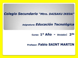 Colegio Secundario “Mtro. DAISAKU IKEDA”
Asignatura: Educación Tecnológica
Curso: 1° Año - División: 2da
Profesor: Fabio SAINT MARTIN
 