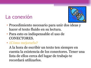 La conexión
• Procedimiento necesario para unir dos ideas y
hacer el texto fluido en su lectura.
• Para esto es indispensable el uso de
CONECTORES.
• ¿Cómo mejorarlo?
A la hora de escribir un texto ten siempre en
cuenta la existencia de los conectores. Tener una
lista de ellos cerca del lugar de trabajo te
recordará utilizarlos.
 