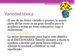 Variedad léxica
• El uso de un léxico variado y preciso, la mayor
parte de las veces es un gran desafío, pero te
ayudará a evitar un texto reiterativo, vago o
malsonante.
• ¿Cómo mejorarlo?
La mejor herramienta para lograr este objetivo
es el DICCIONARIO. Tenerlo siempre a mano te
ayudará a decidir qué pieza léxica utilizar y
además te ayudará a clarificar su real
significado.
 