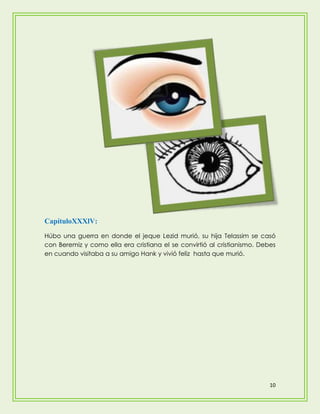 CapítuloXXXlV:
Húbo una guerra en donde el jeque Lezid murió, su hija Telassim se casó
con Beremiz y como ella era cristiana el se convirtió al cristianismo. Debes
en cuando visitaba a su amigo Hank y vivió feliz hasta que murió.




                                                                          10
 