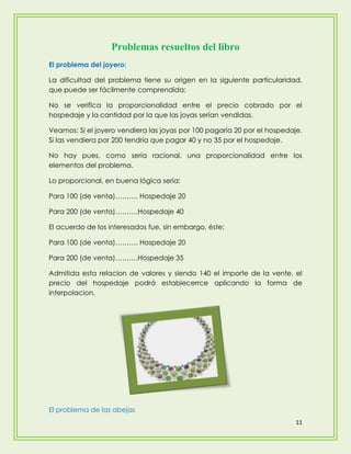 Problemas resueltos del libro
El problema del joyero:

La dificultad del problema tiene su origen en la siguiente particularidad,
que puede ser fácilmente comprendida:

No se verifica la proporcionalidad entre el precio cobrado por el
hospedaje y la cantidad por la que las joyas serían vendidas.

Veamos: Si el joyero vendiera las joyas por 100 pagaría 20 por el hospedaje.
Si las vendiera por 200 tendría que pagar 40 y no 35 por el hospedaje.

No hay pues, como sería racional, una proporcionalidad entre los
elementos del problema.

Lo proporcional, en buena lógica sería:

Para 100 (de venta)………. Hospedaje 20

Para 200 (de venta)……….Hospedaje 40

El acuerdo de los interesados fue, sin embargo, éste:

Para 100 (de venta)………. Hospedaje 20

Para 200 (de venta)……….Hospedaje 35

Admitida esta relacion de valores y siendo 140 el importe de la vente, el
precio del hospedaje podrá establecerrce aplicando la forma de
interpolacion.




El problema de las abejas
                                                                          11
 