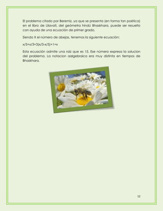 El problema citado por Beremiz, ya que se presenta (en forma tan poética)
en el libro de Lilavati, del geómetra hindú Bhaskhara, puede ser resuelto
con ayuda de una ecuación de primer grado.

Siendo X el número de abejas, tenemos la siguiente ecuación:

x/5+x/3+3(x/3-x/5)+1=x

Esta ecuación admite una raíz que es 15. Ese número expresa la solucion
del problema. La notacion aalgebraica era muy distinta en tiempos de
Bhaskhara.




                                                                       12
 