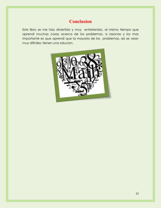 Conclusion
Este libro se me hizo diviertido y muy entretenido, al mismo tiempo que
aprendi muchas cosas acerca de los problemas, a razonas y los mas
importante es que aprendi que la mayoria de los problemas, asi se vean
muy dificiles: tienen una solucion.




                                                                     13
 