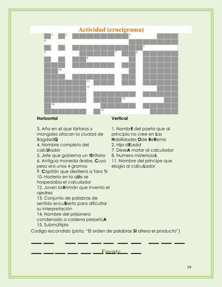 Actividad (crucigrama)
          1         2                           3
      4

                                                        5
      6                                7            8
                          9


               10


                          11
                          12


                                           13
          14
                                15


  Horizontal                         Vertical

  3. Año en el que tártaros y         1. NombrE del poeta que al
  mongoles atacan la ciudad de        principio no cree en Las
  BagdadQ                             Habilidades Ode BeRemiz
  4. Nombre completo del              2. Hija dELezid
  calcUlador                          7. DeseA matar al calculador
  5. Jefe que gobierna un tErritorio 8. Numero misteriosoL
  6. Antigua moneda árabe, Cuyo 11. Nombre del príncipe que
  peso era unos 4 gramos              elogia al calcuLador
  9. Capitán que destierra a Tara Tir
  10. Hostería en la qUe se
  hospedaba el calculador
  12. Joven brAhmán que invento el
  ajedrez
  13. Conjunto de palabras de
  sentido encuBierto para dificultar
  su interpretación
  14. Nombre del prisionero
  condenado a cadena perpetúA
  15. Submúltiplo
Codigo escondido (pista: “El orden de palabras SI altera el producto”)



                                 Fuente

                                                                         14
 
