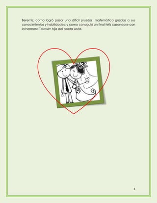 Beremiz, como logró pasar una difícil prueba matemática gracias a sus
conocimientos y habilidades; y como consiguió un final felíz casandose con
la hermosa Telassim hija del poeta Lezid.




                                                                         3
 