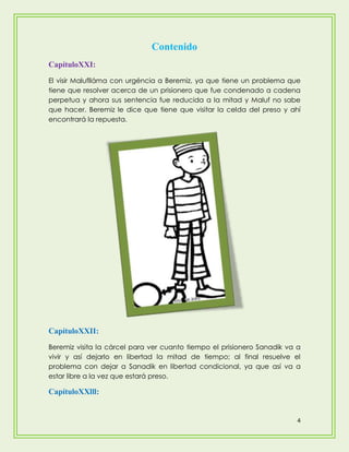 Contenido
CapítuloXXI:
El visir Maluflláma con urgéncia a Beremiz, ya que tiene un problema que
tiene que resolver acerca de un prisionero que fue condenado a cadena
perpetua y ahora sus sentencia fue reducida a la mitad y Maluf no sabe
que hacer. Beremiz le dice que tiene que visitar la celda del preso y ahí
encontrará la repuesta.




CapítuloXXII:
Beremiz visita la cárcel para ver cuanto tiempo el prisionero Sanadik va a
vivir y así dejarlo en libertad la mitad de tiempo; al final resuelve el
problema con dejar a Sanadik en libertad condicional, ya que así va a
estar libre a la vez que estará preso.

CapítuloXXlll:


                                                                         4
 