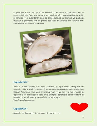 El príncipe Cluzir Sha pidió a Beremiz que fuera su dictador en el
observatorio de Delhi y el se negó ya que impartía clase a la hija de Lezid.
El príncipe y el acordaron que asi sería cuando su alumna ya pudiera
explicar el problema de las perlas del Rajá, el principe no conocia ese
problema y Beremiz se lo explicó.




CapítuloXXIV:
Tara Tir estaba afuera con unos asesinos, ya que quería vengarse de
Beremiz, y Hank se dio cuenta así que aprovechó para decirle a el capitán
Hossan Maurique para que el hiciera algo; y así fue, ya que mando a
ejecutar a los asesinos y a Tara Tir lo desterró. Beremiz le contó a Hank la
historia de Arquimidez y después le recordó que
Tara Tir podía regresar.



CapítuloXXV:
Beremiz es llamado de nuevo al palacio en

                                                                           5
 