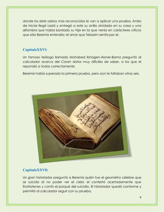 donde los siete sabios mas reconocidos le van a aplicar una prueba. Antes
de iniciar llegó Lezid y entregó a este su anillo olvidado en su casa y una
alfombra que había bordado su hija en la que venía en carácteres cificos
que sólo Beremiz entendía; el amor que Telassim sentía por el.



CapítuloXXVl:
Un famoso teólogo llamado Mohabed Ibhagen-Abner-Bama preguntó al
calculador acerca del Coran datos muy difíciles de saber, a los que el
repondió a todas correctamente.

Beremiz había superado la primera prueba, pero aún le faltaban otras seis.




CapítuloXXVll:
Un gran historiador preguntó a Beremiz quién fue el geométra célebre que
se suicido al no poder ver el cielo; el contestó acertadamente que
Eratóstenes y contó el porqué del suicidio. El historiador quedó conforme y
permitió al calculador seguir con su prueba.
                                                                             6
 