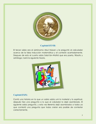 CapítuloXXVlll:
El tercer sabio era el astrónomo Abul Hassan y le preguntó al calculador
acerca de la falsa inducción matemática y el contestó acertadamente.
Despues de esto el cuarto sabio Salal Ibn-Wafrid que era poeta, filósofo y
astrólogo; narró la siguiente hisoria.




CapítuloXXlX:
Contó una historia en la que un sabio sabía unir lo material y lo espiritual,
después hízo una pregunta a lo que el calulador lo dejó asombrado. El
siguiente sabio preguntó, y esta vez Beremiz dejó asombrados a todos ya
que contestó una pregunta que todos creían era posible de contestar
correctamente.

                                                                            7
 