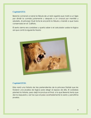 CapítuloXXX:
Beremiz comenzó a narrar la fábula de un león egoista que mató a un tigre
por dividir la comida justamente y después a un chacal por mentirle y
adularlo. Al principe Cluzir Scha le encantó la fábula y mandó a que fuera
conservada en el Califato.

El sexto ulema era cordobes y quería saber si el calculador usaba la lógica
así que contó la siguiente hisoria:




CapítuloXXXl:
Este narró una historia de tres pretendientes de la princesa Dahizé que les
hicieron una prueba de lógica para elegir al esposo de ella. El cordobes
planteó la historia, pero dejó inconcluso el final, a lo que Beremiz tenía que
dar la respuesta y así fue que el paso acertadamente la sexta y penúltima
prueba.




                                                                             8
 