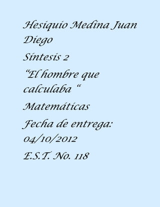Hesiquio Medina Juan
Diego
Síntesis 2
“El hombre que
calculaba “
Matemáticas
Fecha de entrega:
04/10/2012
E.S.T. No. 118
 