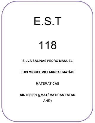 E.S.T

         118
 SILVA SALINAS PEDRO MANUEL


LUIS MIGUEL VILLARREAL MATÍAS


        MATÉMATICAS


SINTESIS 1 (¿MATÉMATICAS ESTAS
            AHÍ?)
 