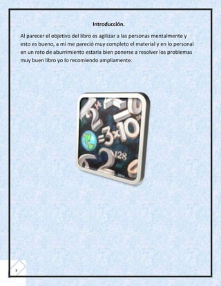 Introducción.

    Al parecer el objetivo del libro es agilizar a las personas mentalmente y
    esto es bueno, a mi me pareció muy completo el material y en lo personal
    en un rato de aburrimiento estaría bien ponerse a resolver los problemas
    muy buen libro yo lo recomiendo ampliamente.




3
 