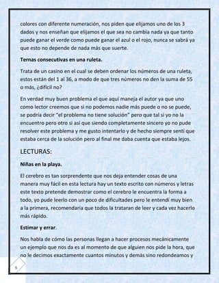 colores con diferente numeración, nos piden que elijamos uno de los 3
    dados y nos enseñan que elijamos el que sea no cambia nada ya que tanto
    puede ganar el verde como puede ganar el azul o el rojo, nunca se sabrá ya
    que esto no depende de nada más que suerte.

    Ternas consecutivas en una ruleta.

    Trata de un casino en el cual se deben ordenar los números de una ruleta,
    estos están del 1 al 36, a modo de que tres números no den la suma de 55
    o más, ¿difícil no?

    En verdad muy buen problema el que aquí maneja el autor ya que uno
    como lector creemos que si no podemos nadie más puede o no se puede,
    se podría decir “el problema no tiene solución” pero que tal si yo no la
    encuentro pero otro si así que siendo completamente sincero yo no pude
    resolver este problema y me gusto intentarlo y de hecho siempre sentí que
    estaba cerca de la solución pero al final me daba cuenta que estaba lejos.

    LECTURAS:
    Niñas en la playa.

    El cerebro es tan sorprendente que nos deja entender cosas de una
    manera muy fácil en esta lectura hay un texto escrito con números y letras
    este texto pretende demostrar como el cerebro le encuentra la forma a
    todo, yo pude leerlo con un poco de dificultades pero le entendí muy bien
    a la primera, recomendaría que todos la trataran de leer y cada vez hacerlo
    más rápido.

    Estimar y errar.

    Nos habla de cómo las personas llegan a hacer procesos mecánicamente
    un ejemplo que nos da es al momento de que alguien nos pide la hora, que
    no le decimos exactamente cuantos minutos y demás sino redondeamos y

5
 