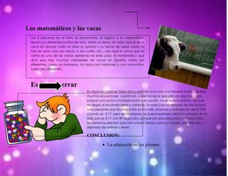 Los matemáticos y las vacas
 Las 3 personas en el Tren: el economista, el lógico, y el matemático,
 tienen sus diferentes puntos de vista, sobre un tema, en este caso el de la
 vaca en donde cada no dice su opinión y su forma de saber sobre un
 tren en este caso las vacas, si son cafés, etc., solo que la única que es
 cierta es una de las varias opiniones en este caso; el matemático que
 dice que hay muchas variedades de vacas en España, todos son
 diferentes, como los humanos, no todos son marrones o con manchitas,
 todos son diferentes.




 Estimar y errar
                                      En algunos casos es mejor erra y estimar una cosa, ha hacerte bolas y realizar
                                      muchas ecuaciones cuestiones, cabe recalcar que solo en algunos casos,
                                      porque una suma o multiplicación o ecuación, no es bueno estimar, ya que
                                      no llegas al resultado ideal y correcto. En este caso el ejemplo de dar la hora
                                      a las personas que te preguntan en la calle, erramos y estimaos en decir 3:20
                                      cuando es 3:17, pero en ocasiones es bueno estimar y decir lo correcto en el
                                      reloj que es 3:17 con 49 segundos, porque por esos segundo o minutos más,
                                      las personas piensan que van a buen tiempo para su trabajo, escuela, etc.,
                                      (ejemplo de estimar y errar)

                                      CONCLUSION:

                                                   La educación en los jóvenes


                                                                                                                    8
 