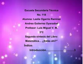 Escuela Secundaría Técnica
           No. 118
Alumna: Leslie Ogarrio Ramírez
 Andrea Gutierrez Oyarzabal
  Profesor: Luis Miguel V. M.
             3°C
  Segunda síntesis del Libro:
  Matemática… ¿Estás ahí?”
 Índice:
     Introducción………………………….3

                                 1
 