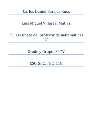 Carlos Daniel Barajas Ruiz.

      Luis Miguel Villareal Matías.

“El asesinato del profesor de matemáticas
                    2”

          Grado y Grupo: 3º “A”

           ESC. SEC. TEC. 118.
 