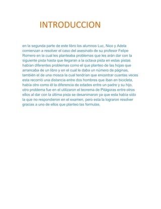 INTRODUCCION

en la segunda parte de este libro los alumnos Luc, Nico y Adela
comienzan a resolver el caso del asesinato de su profesor Felipe
Romero en la cual les planteaba problemas que les arán dar con la
siguiente pista hasta que llegaran a la octava pista en estas pistas
habían diferentes problemas como el que planteo de las hojas que
arrancaba de un libro y en el cual le daba un número de páginas,
también el de una mosca la cual tendrían que encontrar cuantas veces
esta recorrió una distancia entre dos hombres que iban en bicicleta,
había otro como él la diferencia de edades entre un padre y su hijo,
otro problema fue en el utilizaron el teorema de Pitágoras entre otros
ellos al dar con la última pista se desanimaron ya que esta había sido
la que no respondieron en el examen, pero esta la lograron resolver
gracias a uno de ellos que planteo las formulas.
 