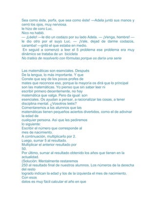 Sea como éste, porfa, que sea como éste! —Adela juntó sus manos y
cerró los ojos, muy nerviosa.
le hizo de coro Luc.
Nico no habló.
— ¡Léelo! —le dio un codazo por su lado Adela. — ¡Venga, hombre! —
le dio otro por el suyo Luc. — ¡Vale, dejad de darme codazos,
caramba! —gritó el que estaba en medio.
 En seguid a comenzó a leer el 5 problema ese problema era muy
dinámico se trataba de un bicicleta
No tratéis de resolverlo con fórmulas porque os daría una serie


Las matemáticas son esenciales. Después
De la lengua, lo más importante. Y que
Conste que soy de los pocos profes de
mates que reconoce eso, porque la mayoría os dirá que lo principal
son las matemáticas. Yo pienso que sin saber leer ni
escribir primero decentemente, no hay
matemática que valga. Pero da igual: son
esenciales. Os ayudan a pensar, a racionalizar las cosas, a tener
disciplina mental. ¿Vosotros leéis?
Comentaremos a los alumnos que las
matemáticas tienen pequeños aciertos divertidos, como el de adivinar
la edad de
cualquier persona. Así que les pediremos
lo siguiente:
Escribir el número que corresponde al
mes de nacimiento.
A continuación, multiplicarlo por 2.
Luego, sumar 5 al resultado.
Multiplicar el anterior resultado por
50.
Por último, sumar al resultado obtenido los años que tienen en la
actualidad.
(Solución: Mentalmente restaremos
250 al resultado final de nuestros alumnos. Los números de la derecha
del resto
logrado indican la edad y los de la izquierda el mes de nacimiento.
Con esos
datos es muy fácil calcular el año en que
 